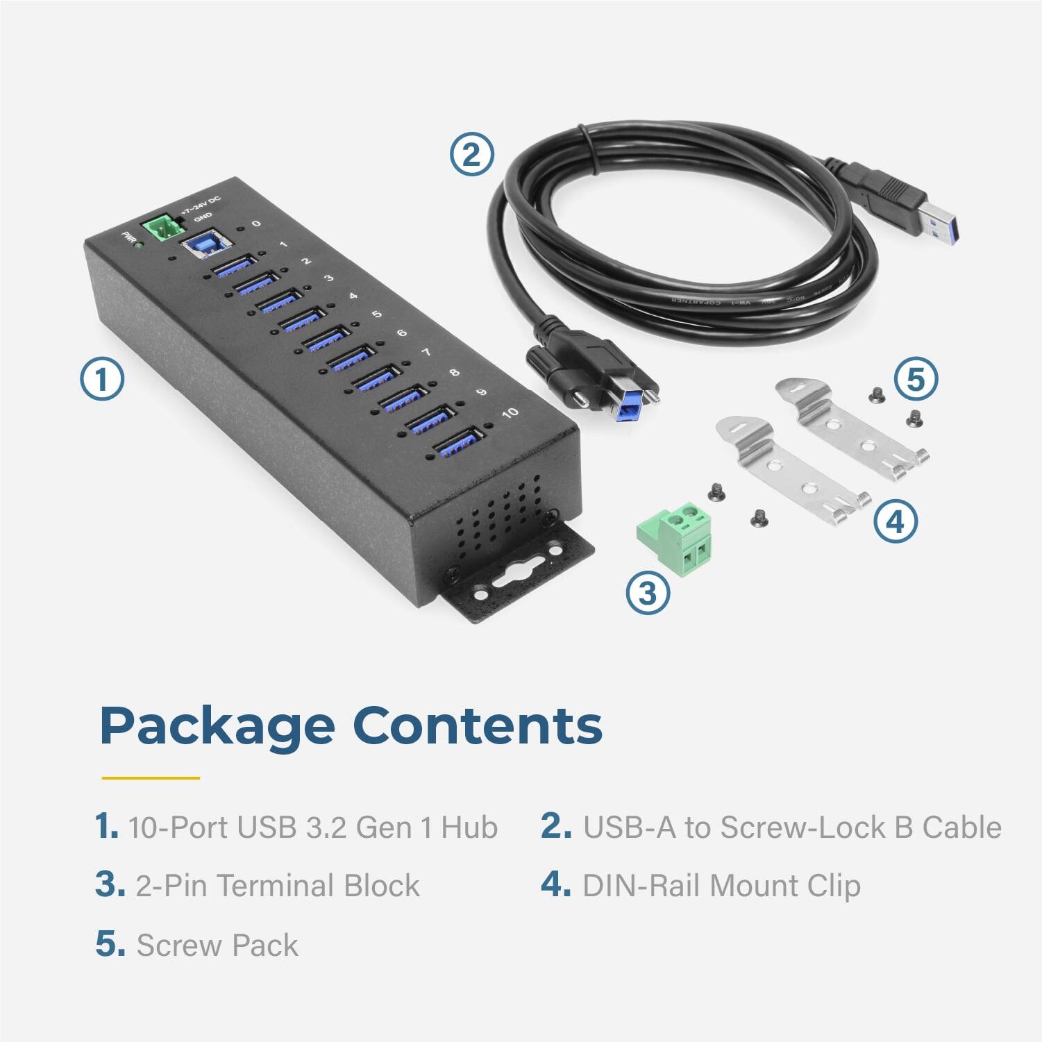 2 - - - 1 10 . 5 4 3 Package Contents 1. 10-Port USB 3.2 Gen 1 Hub 2. USB-A to Screw-Lock B Cable 3. 2-Pin Terminal Block 5. Screw Pack 4. DIN-Rail Mount Clip