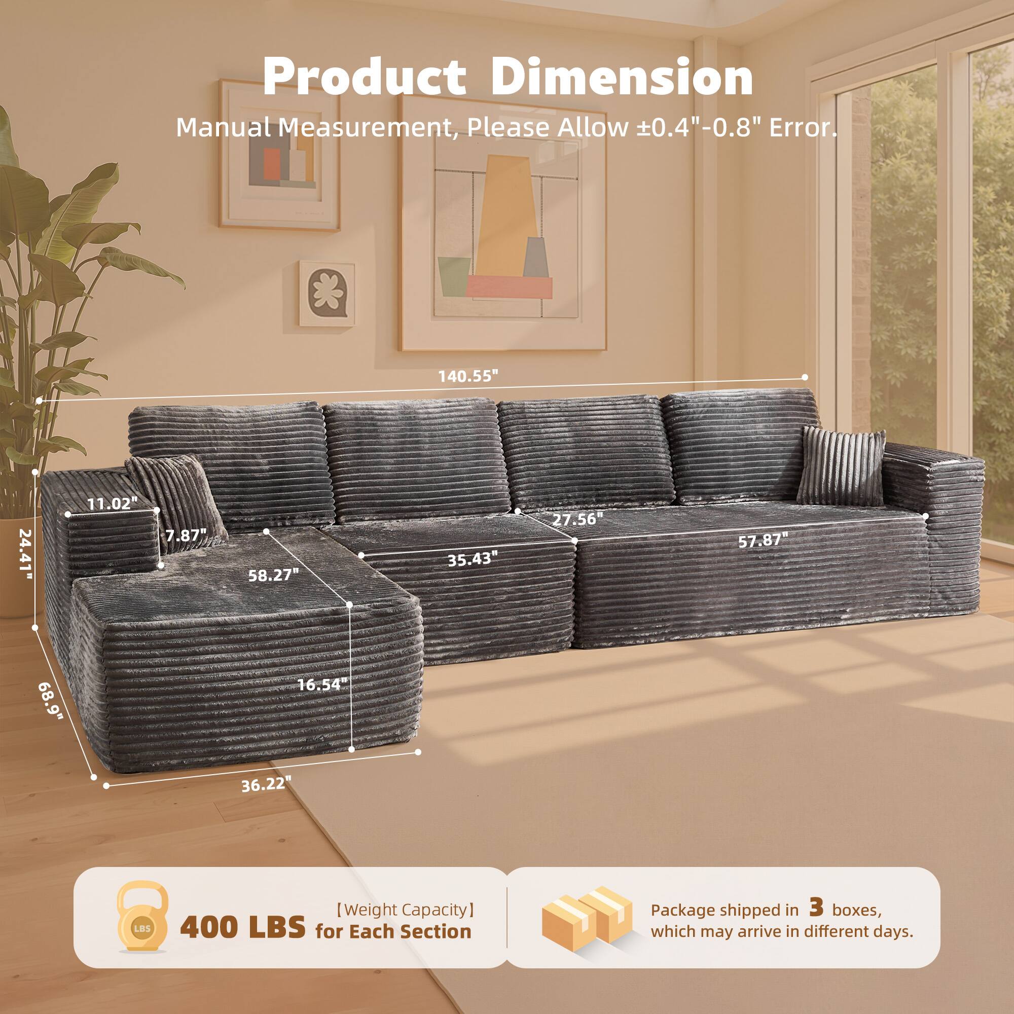 Product Dimension  
Manual Measurement, Please Allow ±0.4" - 0.8" Error.  

140.55"  
24.41"  
11.02"  
7.87"  
58.27"  
35.43"  
27.56"  
57.87"  
68.9"  
16.54"  
36.22"  

[Weight Capacity]  
400 LBS for Each Section  

Package shipped in 3 boxes, which may arrive in different days.