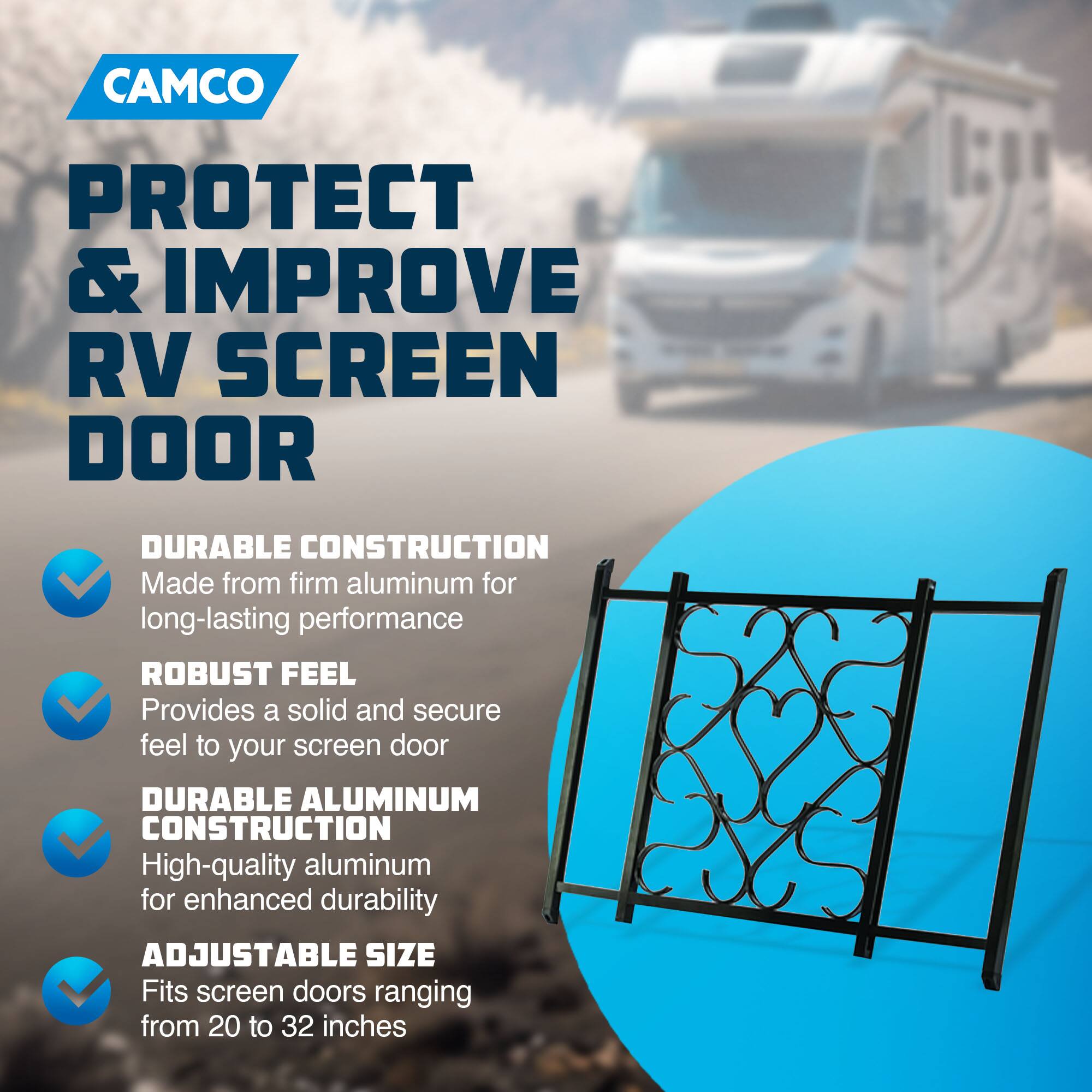 CAMCO  
PROTECT & IMPROVE RV SCREEN DOOR  

- DURABLE CONSTRUCTION  
  Made from firm aluminum for long-lasting performance  

- ROBUST FEEL  
  Provides a solid and secure feel to your screen door  

- DURABLE ALUMINUM CONSTRUCTION  
  High-quality aluminum for enhanced durability  

- ADJUSTABLE SIZE  
  Fits screen doors ranging from 20 to 32 inches