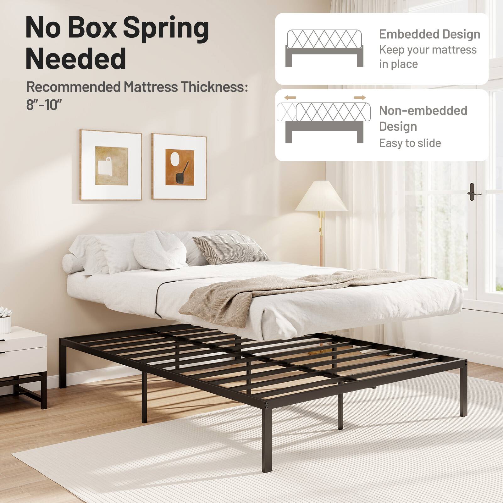 No Box Spring Needed
Recommended Mattress Thickness: 8"-10"
Embedded Design Keep your mattress in place
Non-embedded Design Easy to slide