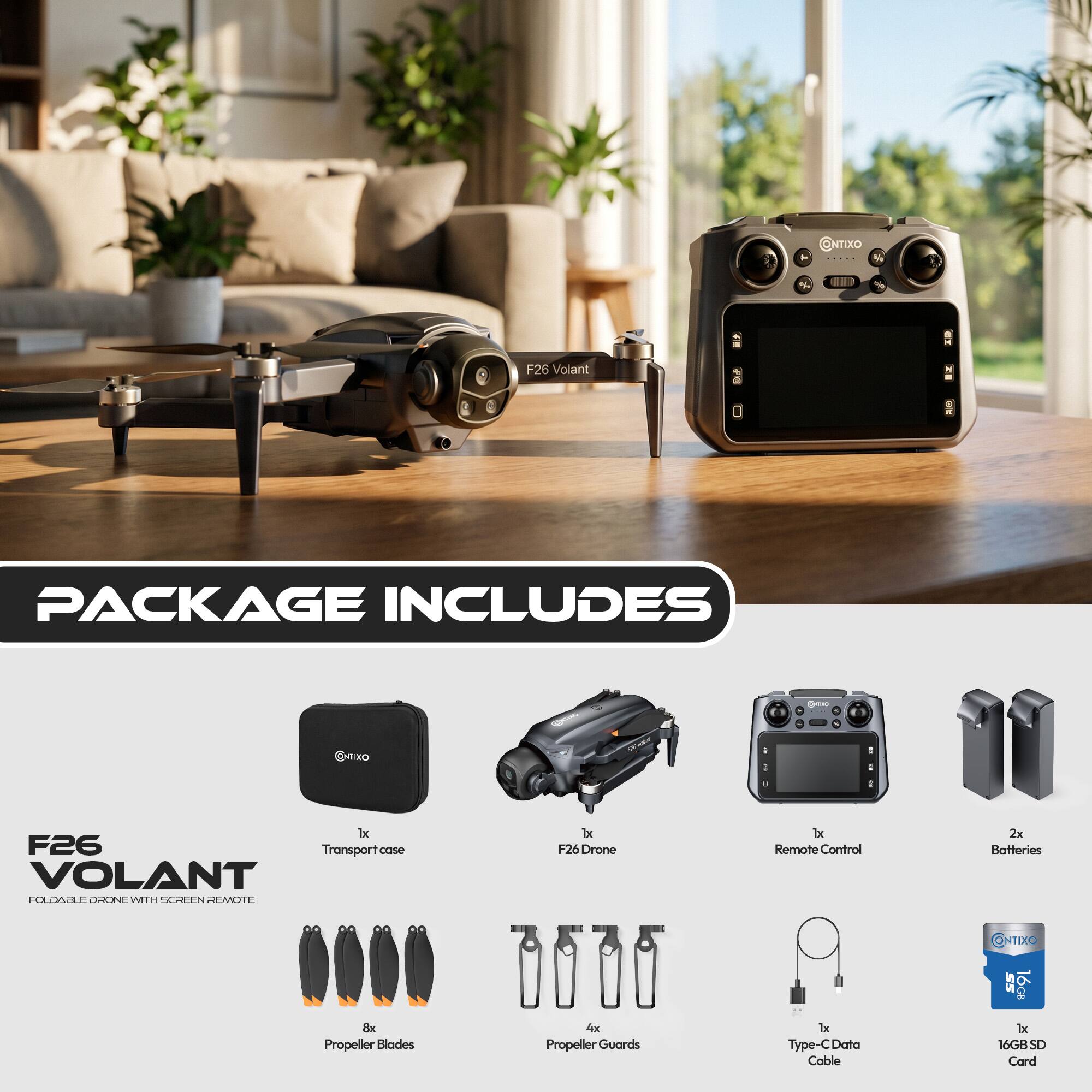 @NTIXO

F26 Volant

PACKAGE INCLUDES

ENTIXO
1x F26 Transport case VOLANT FOLDABLE DRONE WITH SCREEN REMOTE
1x F26 Drone
1x Remote Control
2x Batteries
CONTIXO
8x Propeller Blades
4x Propeller Guards
1x Type-C Data Cable
1x 16GB SD Card