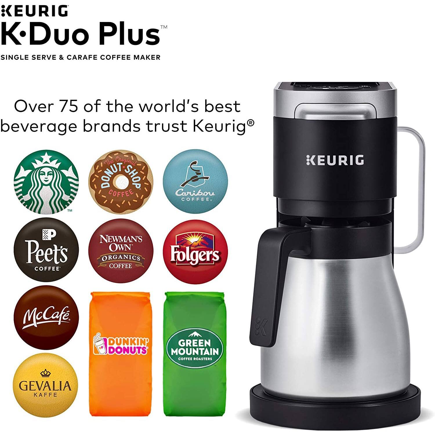 KEURIG  
K-Duo Plus™  
SINGLE SERVE & CARAFE COFFEE MAKER  

Over 75 of the world's best beverage brands trust Keurig®  

- The Original DONUT SHOP COFFEE  
- Caribou COFFEE  
- Peet's COFFEE  
- NEWMAN'S OWN ORGANICS COFFEE  
- Folgers COFFEE  
- McCafe  
- DUNKIN' DONUTS  
- GREEN MOUNTAIN COFFEE ROASTERS  
- GEVALIA KAFFE