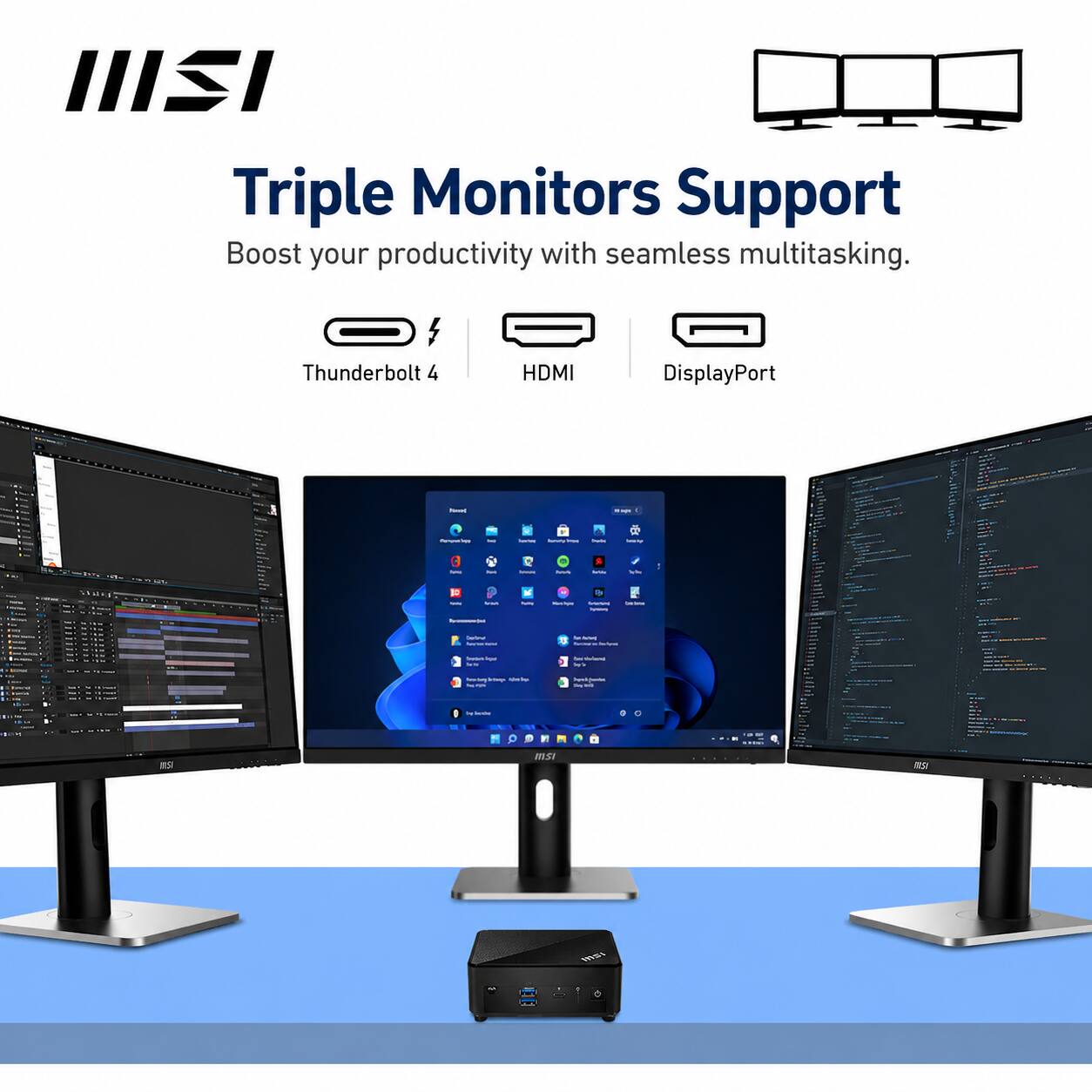 IIISI Triple Monitors Support  
Boost your productivity with seamless multitasking.  
Thunderbolt 4  
HDMI  
DisplayPort  

MINI  
hours  
Pota  
Inmy  
-69-  
tru  
rus  
Amous  
rus  
Solide  

10  
...  
Reclippe  
a -  

formunt losa VS  
New relens 20  
befoge kimbu  
hell - - alt  
books  

MISI  
INST  
msi