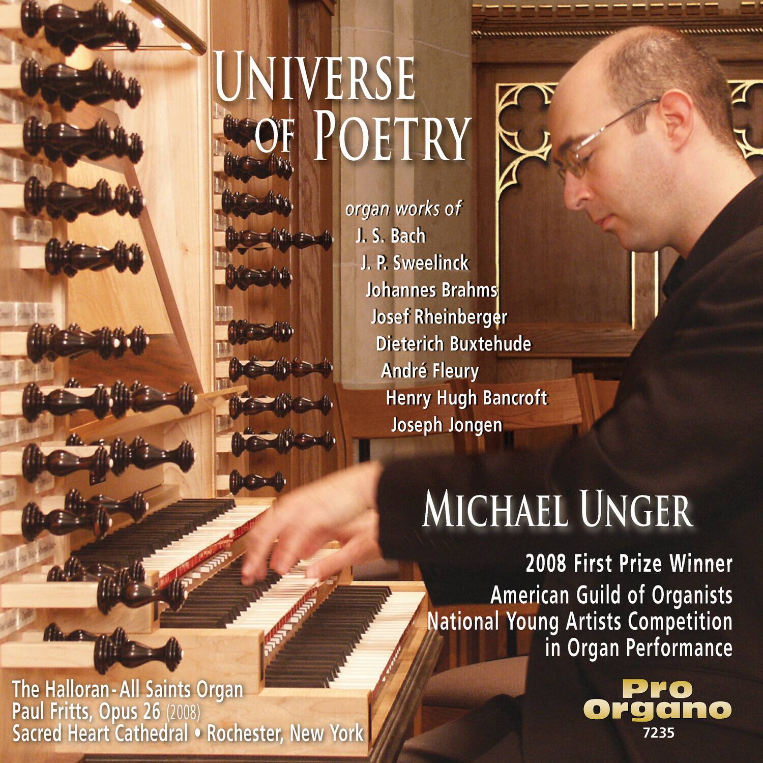 **UNIVERSE OF POETRY**

organ works of  
J. S. Bach  
J. P. Sweelinck  
Johannes Brahms  
Josef Rheinberger  
Dietrich Buxtehude  
André Fleury  
Henry Hugh Bancroft  
Joseph Jongen  

**MICHAEL UNGER**  
2008 First Prize Winner  
American Guild of Organists  
National Young Artists Competition in Organ Performance  

The Halloran-All Saints Organ  
Paul Fritts, Opus 26 (2008)  
Sacred Heart Cathedral • Rochester, New York  

Pro Organo  
7235