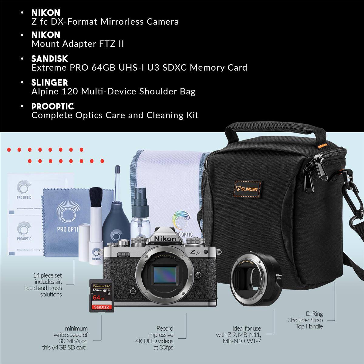 NIKON Z fc DX-Format Mirrorless Camera  
NIKON Mount Adapter FTZ II  
SANDISK Extreme PRO 64GB UHS-I U3 SDXC Memory Card  
SLINGER Alpine 120 Multi-Device Shoulder Bag  
PROOPTIC Complete Optics Care and Cleaning Kit  

14 piece set includes air, liquid and brush solutions  
minimum write speed of 30 MB/s on this 64GB SD card.  
Record impressive 4K UHD videos at 30fps  
Ideal for use with Z9, MB-N11, MB-N10, WT-7  
D-Ring Shoulder Strap Top Handle