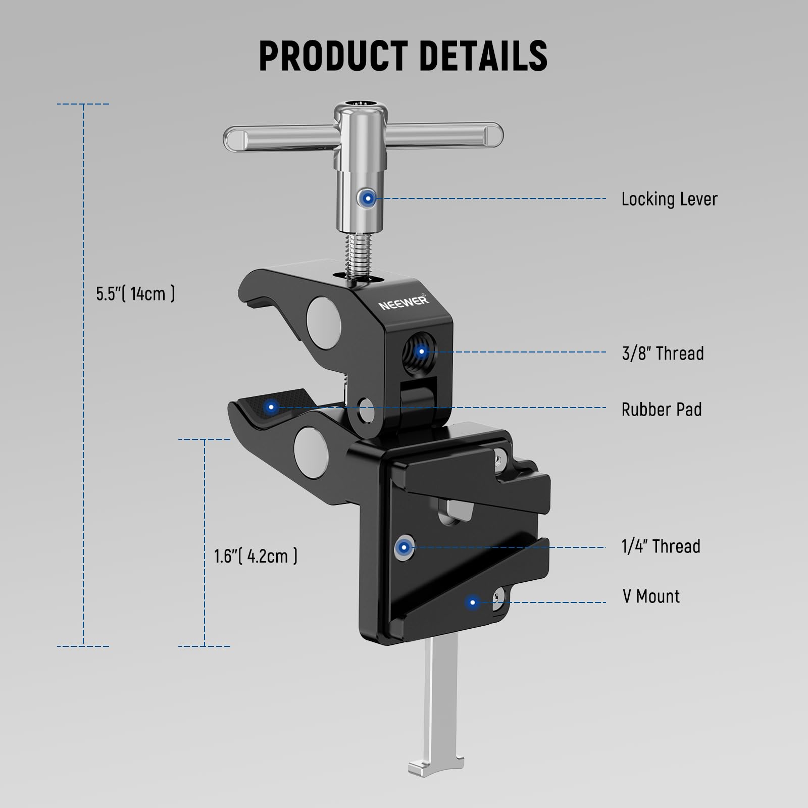 PRODUCT DETAILS

- Locking Lever: 5.5" (14cm)
- NEEWER 3/8" Thread
- Rubber Pad: 1.6" (4.2cm)
- 1/4" Thread
- V Mount
