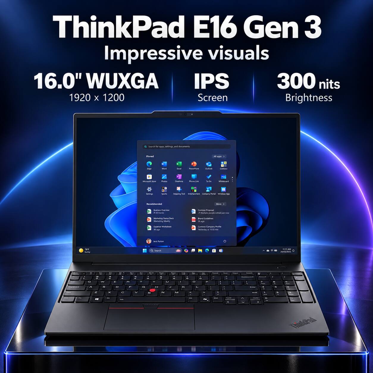 ThinkPad E16 Gen 3  
Impressive visuals  
16.0" WUXGA IPS 300 nits 1920 x 1200 Screen Brightness  

Search b apps, settings and documents  
Pinnet  
100% 1  
Hot  
Wel  
Cal  
PowerPort  
Dulook  
CANTAIN  
Memot Store  
Poin  
Chefeste  
PhotoGr  
To De  
Whibidoard  
Settings  
Sports  
Snipping Total Internet Company Perce Writel 400  
Recommended  
Nom -  
Business: Cherview Kamilk  
Contin Progenal J Nulicie people beribe ut now  
Marketing States Dack Marketing While's  
Brand Guidelines 2h.ap  
Expese Worlahent  
Contrie Company Profie A &  
at #ucon  
TELL Sunny  
Search  
TITLA weems  
Emport  
,  
Q ^  
J W S  
.  
C D  
. 4  
= . n F  
. Y G  
% 7 Y H  
" U  
OF x  
- = a O P L  
1  
- 1  
Y  
?  
% % .  
% 6