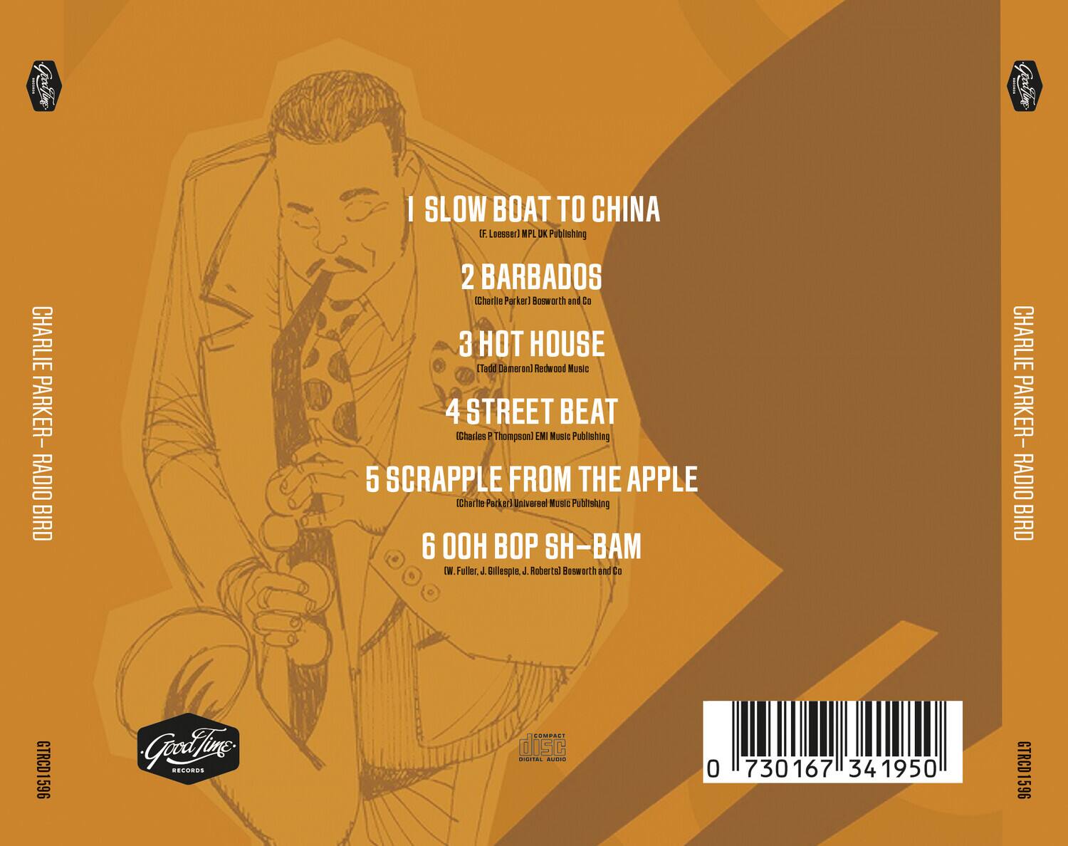 1. SLOW BOAT TO CHINA  
   (F. Loesser) MPL UK Publishing

2. BARBADOS  
   (Charlie Parker) Bosworth and Co

3. HOT HOUSE  
   (Tadd Dameron) Redwood Music

4. STREET BEAT  
   (Charles T. Thompson) EMI Music Publishing

5. SCRAPPLE FROM THE APPLE  
   (Charlie Parker) Universal Music Publishing

6. OOH BOP SH-BAM  
   (W. Fuller, J. Billespie, J. Robertal Bosworth and Co

CHARLIE PARKER - RADIO BIRD

GTRCD1596

Good Time Records

0 730167 34 1950

COMPACT DISC  
DIGITAL AUDIO