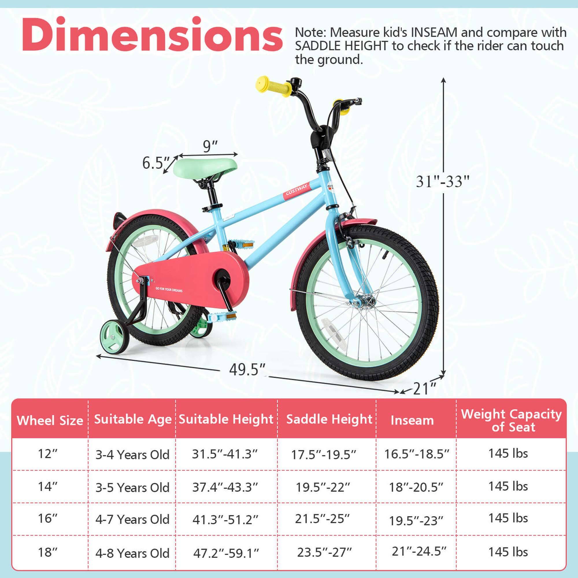 **Dimensions**

Note: Measure kid's INSEAM and compare with SADDLE HEIGHT to check if the rider can touch the ground.

- 6.5"
- 9"
- 31"-33"
- 49.5"
- 21"

**Wheel Size** | **Suitable Age** | **Suitable Height** | **Saddle Height** | **Inseam** | **Weight Capacity of Seat**
--- | --- | --- | --- | --- | ---
12" | 3-4 Years Old | 31.5"-41.3" | 17.5"-19.5" | 16.5"-18.5" | 145 lbs
14" | 3-5 Years Old | 37.4"-43.3" | 19.5"-22" | 18"-20.5" | 145 lbs
16" | 4-7 Years Old | 41.3"-51.2" | 21.5"-25" | 19.5"-23" | 145 lbs
1