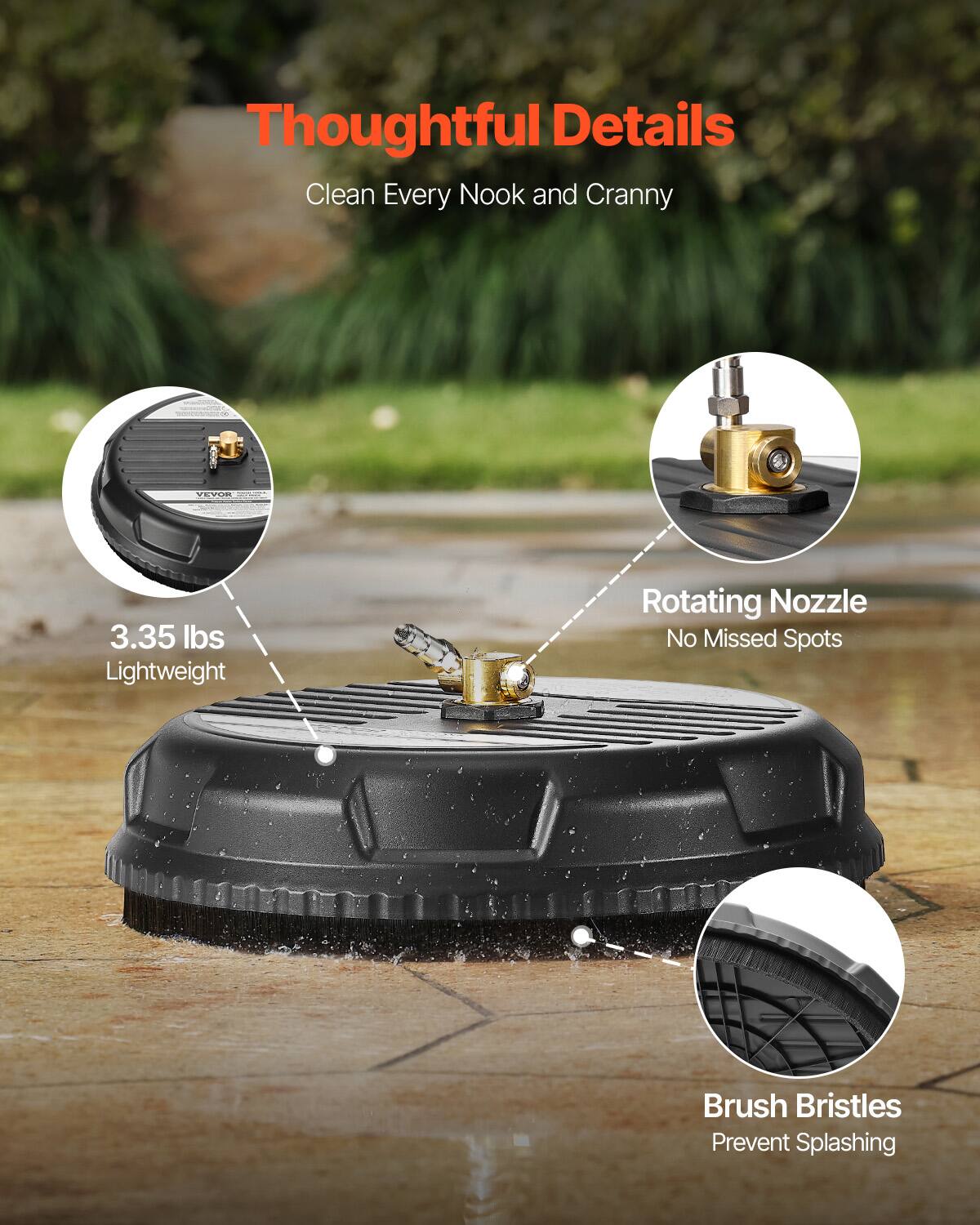 Thoughtful Details  
Clean Every Nook and Cranny  

3.35 lbs Lightweight  
Rotating Nozzle  
No Missed Spots  
Brush Bristles  
Prevent Splashing