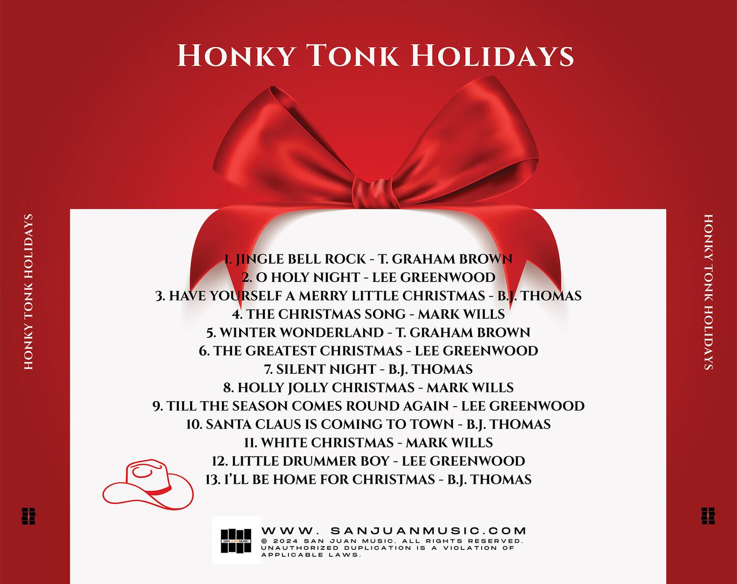 HONKY TONK HOLIDAYS

1. JINGLE BELL ROCK - T. GRAHAM BROWN  
2. O HOLY NIGHT - LEE GREENWOOD  
3. HAVE YOURSELF A MERRY LITTLE CHRISTMAS - B.J. THOMAS  
4. THE CHRISTMAS SONG - MARK WILLS  
5. WINTER WONDERLAND - T. GRAHAM BROWN  
6. THE GREATEST CHRISTMAS - LEE GREENWOOD  
7. SILENT NIGHT - B.J. THOMAS  
8. HOLLY JOLLY CHRISTMAS - MARK WILLS  
9. TILL THE SEASON COMES ROUND AGAIN - LEE GREENWOOD  
10. SANTA CLAUS IS COMING TO TOWN - B.J. THOMAS  
11. WHITE CHRISTMAS - MARK WILLS  
12. LITTLE DRUMMER BOY - LEE GREENWOOD  
13. I'LL BE HOME FOR CHRISTMAS - B.J. THOMAS  

HONKY TONK HOLIDAYS  
www.SANJUANMUSIC.COM  
© 2024 SAN JUAN MUSIC. ALL RIGHTS RESERVED. UNAUTHORIZED DUPLICATION IS A VIOLATION