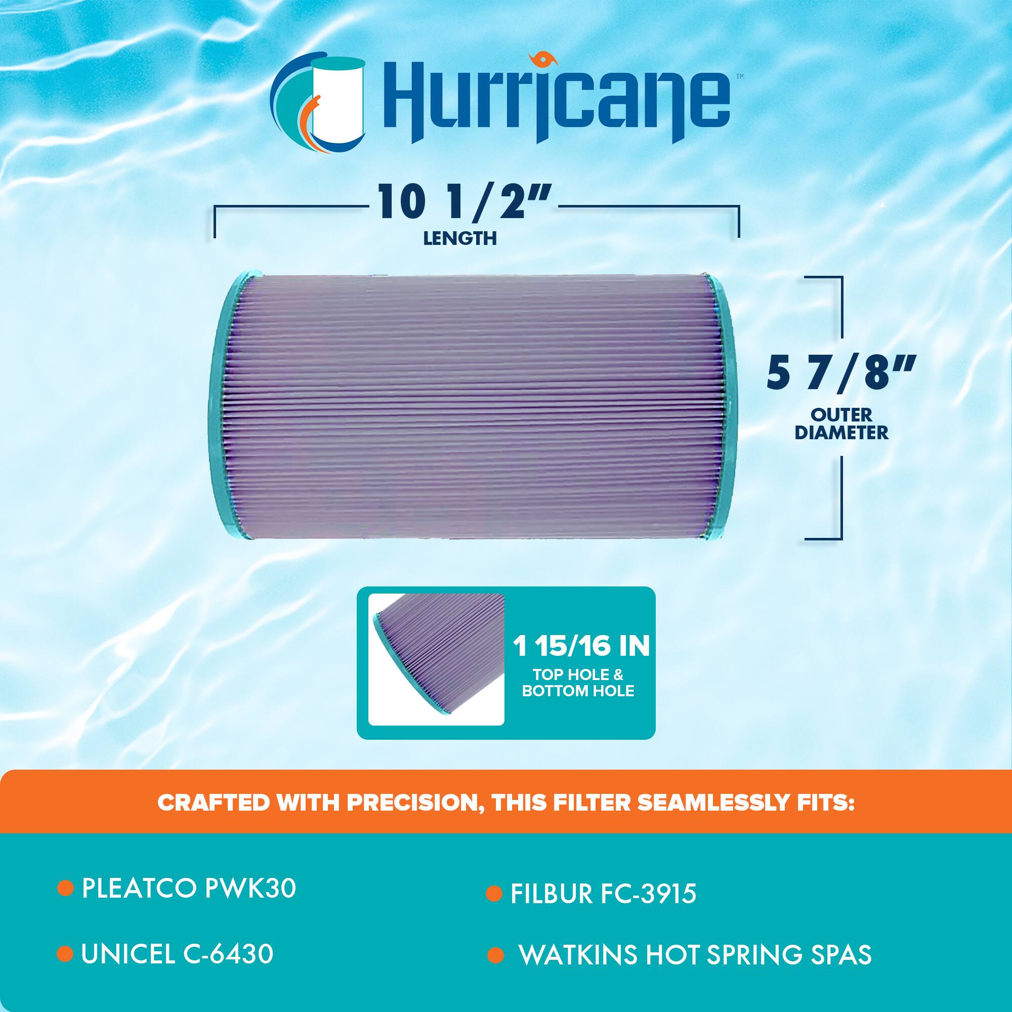 Hurricane

10 1/2" LENGTH  
5 7/8" OUTER DIAMETER  
1 15/16 IN TOP HOLE & BOTTOM HOLE

CRAFTED WITH PRECISION, THIS FILTER SEAMLESSLY FITS:

- PLEATCO PWK30
- UNICEL C-6430
- FILBUR FC-3915
- WATKINS HOT SPRING SPAS