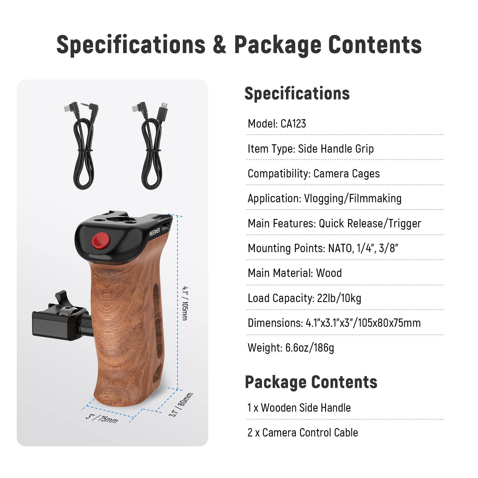 Specifications & Package Contents

Specifications
- Model: CA123
- Item Type: Side Handle Grip
- Compatibility: Camera Cages
- Application: Vlogging/Filmmaking
- Main Features: Quick Release/Trigger
- Mounting Points: NATO, 1/4", 3/8"
- Main Material: Wood
- Load Capacity: 22lb/10kg
- Dimensions: 4.1"x3.1"x3"/105x80x75mm
- Weight: 6.6oz/186g

Package Contents
- 1 x Wooden Side Handle
- 2 x Camera Control Cable