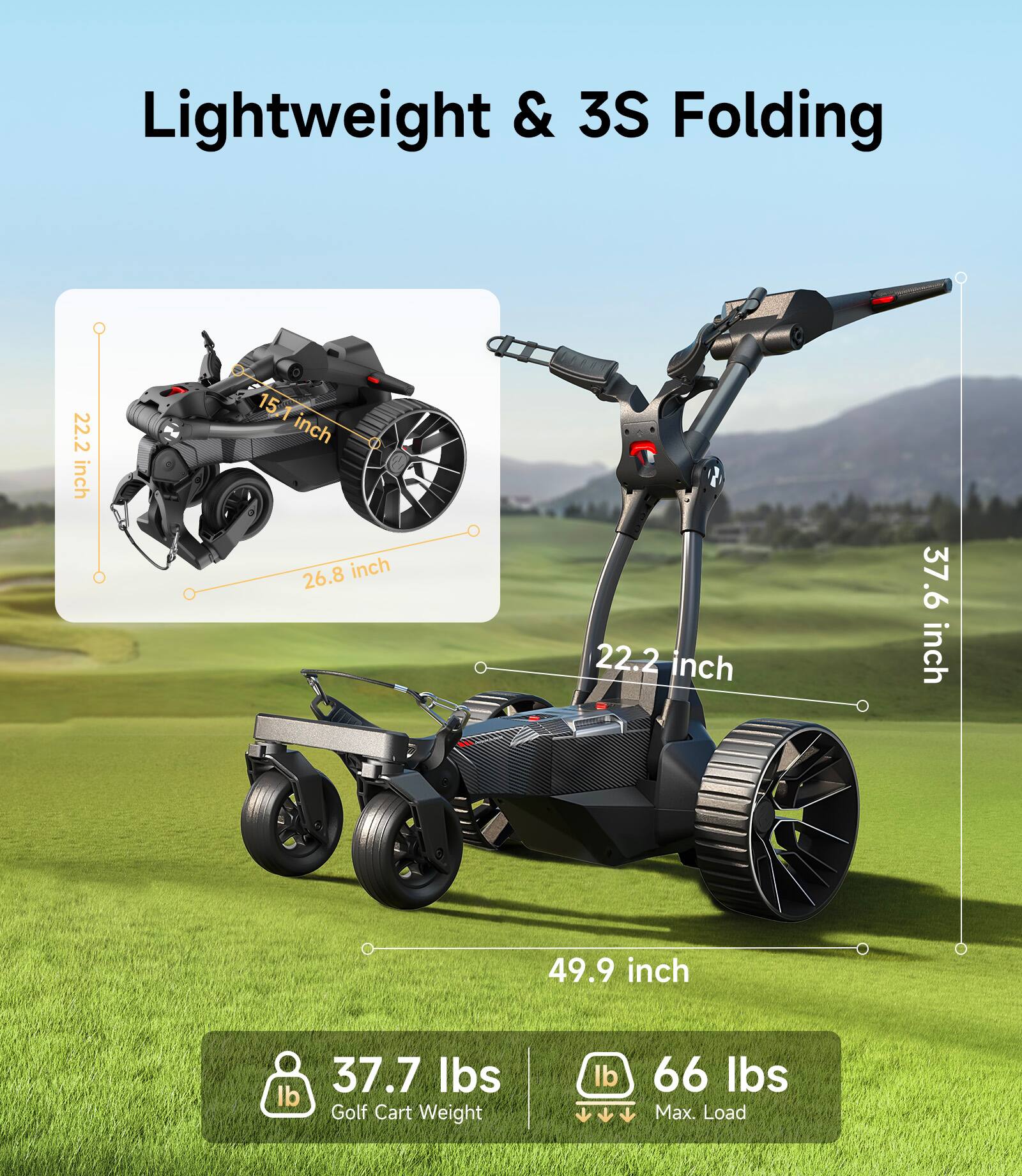 Lightweight & 3S Folding

- 22.2 inch
- 15.1 inch
- 26.8 inch
- 37.6 inch
- 22.2 inch
- 49.9 inch

37.7 lbs Golf Cart Weight

66 lbs Max. Load