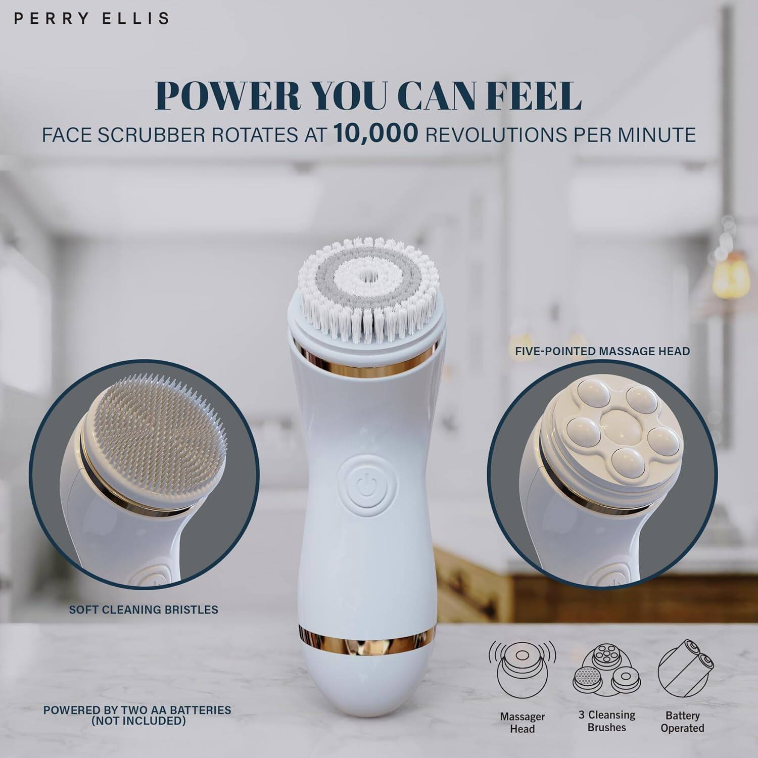 PERRY ELLIS

POWER YOU CAN FEEL

FACE SCRUBBER ROTATES AT 10,000 REVOLUTIONS PER MINUTE

- FIVE-POINTED MASSAGE HEAD
- SOFT CLEANING BRISTLES
- POWERED BY TWO AA BATTERIES (NOT INCLUDED)

- Massager Head
- 3 Cleansing Brushes
- Battery Operated
