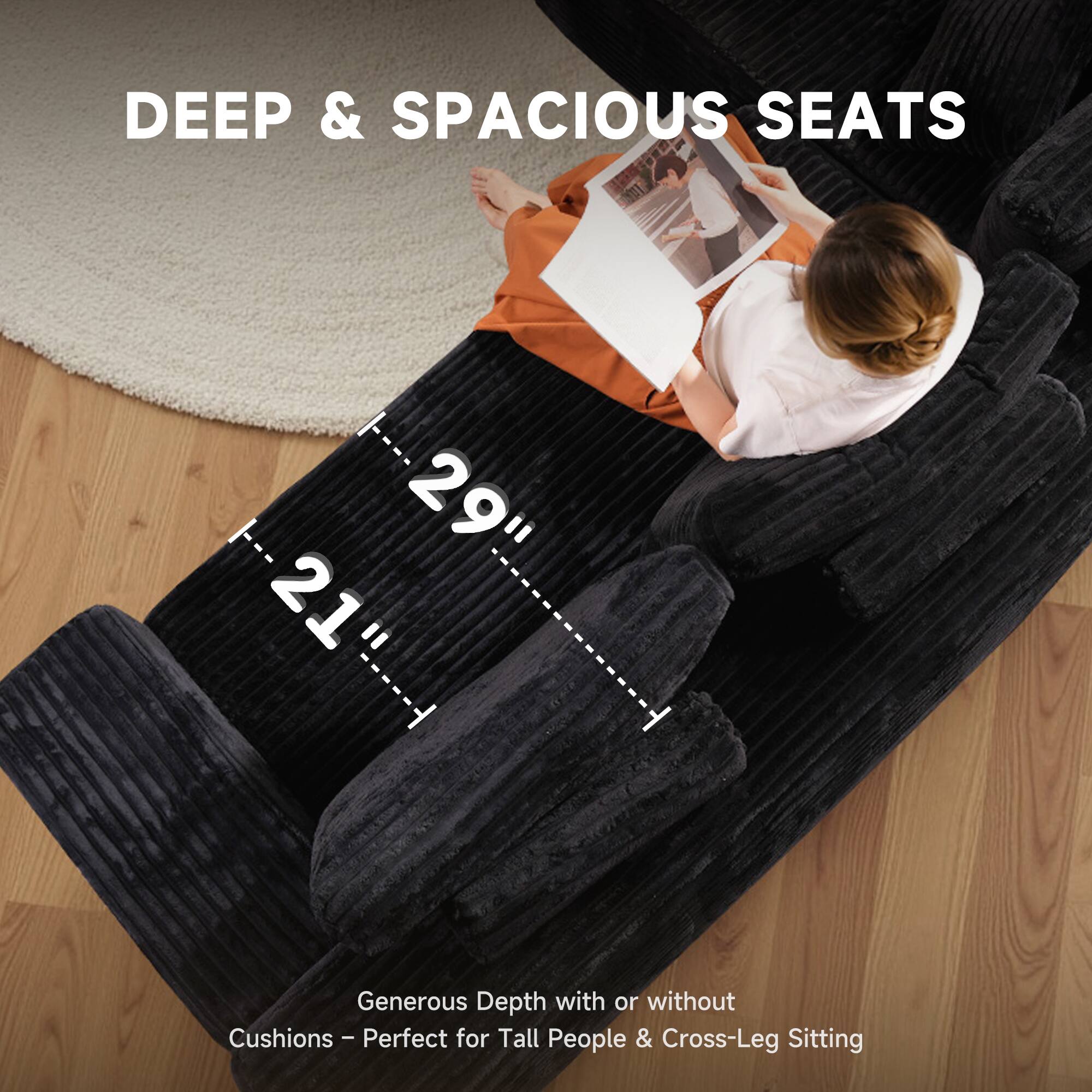 DEEP & SPACIOUS SEATS

29" 21"

Generous Depth with or without Cushions - Perfect for Tall People & Cross-Leg Sitting