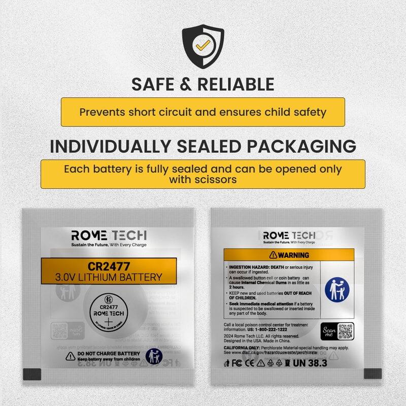 SAFE & RELIABLE  
Prevents short circuit and ensures child safety  

INDIVIDUALLY SEALED PACKAGING  
Each battery is fully sealed and can be opened only with scissors  

ROME TECH  
Sustain the Future, With Every Charge  

CR2477 3.0V LITHIUM BATTERY  

WARNING: INGESTION HAZARD  
DEATH or serious injury can occur if ingested. A swallowed button cell or coin battery can cause Internal Chemical Burns as little as 2 hours. KEEP new and used batteries OUT OF REACH OF CHILDREN. Seek Immediate medical attention if a battery is suspected to be swallowed or inserted inside any part of the body. DO NOT CHARGE BATTERY. Keep battery away from children.  

Call local poison control center for treatment information: US: 1-800-222-1222  

Scan 2024 Rome Tech LLC. All rights reserved. Designed in the USA. Made in China.  

CALIFORNIA ONLY: Perchlorate Material - special handling may apply. See www.dtsc.ca.gov/hazardouswaste/perchlorate