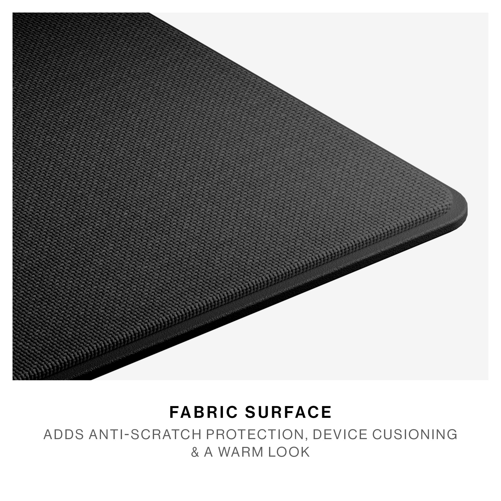 FABRIC SURFACE  
ADDS ANTI-SCRATCH PROTECTION, DEVICE CUSHIONING & A WARM LOOK