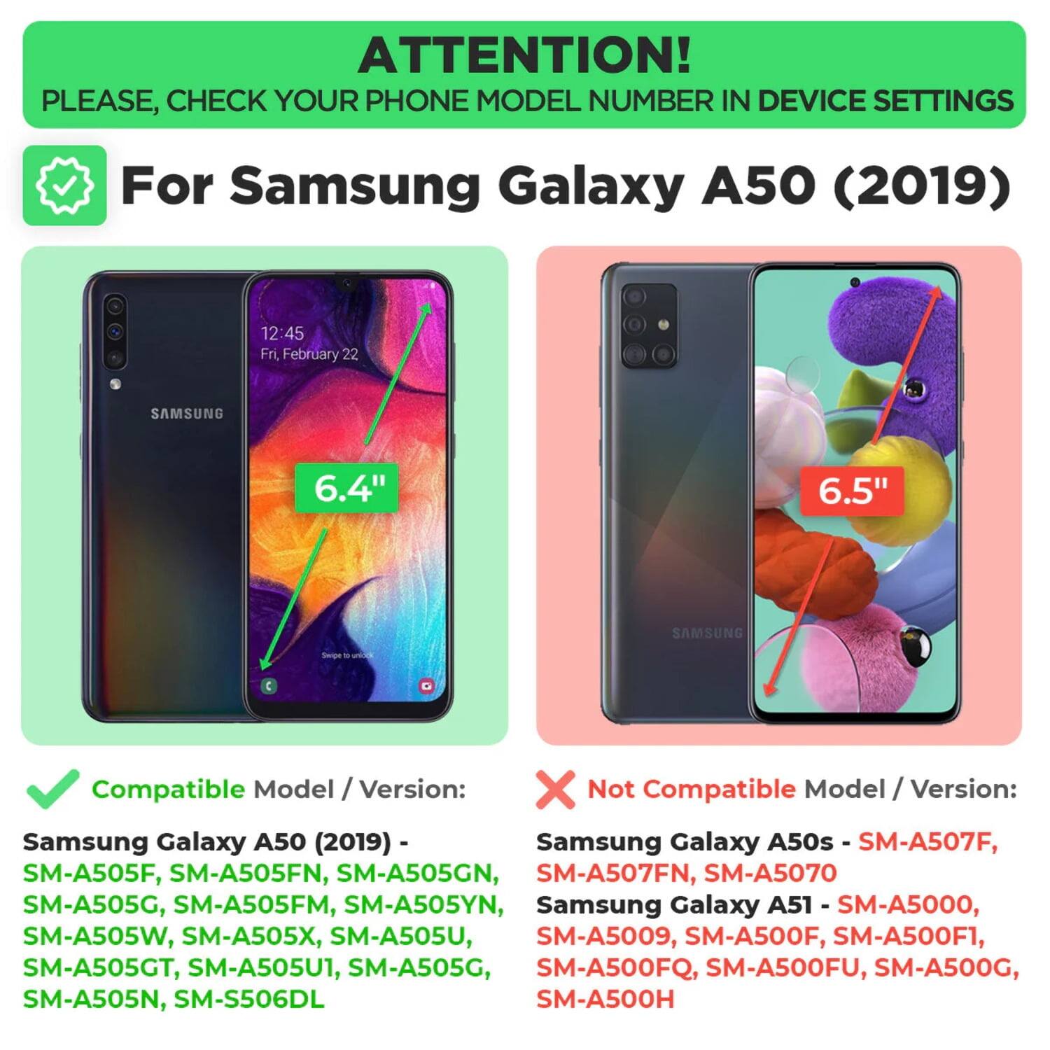 **ATTENTION!**  
PLEASE, CHECK YOUR PHONE MODEL NUMBER IN DEVICE SETTINGS

---

**For Samsung Galaxy A50 (2019)**

---

**Compatible Model / Version:**  
Samsung Galaxy A50 (2019) -  
SM-A505F, SM-A505FN, SM-A505GN, SM-A505G, SM-A505FM, SM-A505YN, SM-A505W, SM-A505X, SM-A505U, SM-A505GT, SM-A505U1, SM-A505G, SM-A505N, SM-S506DL

---

**Not Compatible Model / Version:**  
Samsung Galaxy A50s - SM-A507F, SM-A507FN, SM-A5070  
Samsung Galaxy A51 - SM-A5000, SM-A5009, SM-A500F, SM-A500F1, SM-A500FQ, SM-A500FU, SM-A500G, SM-A500H