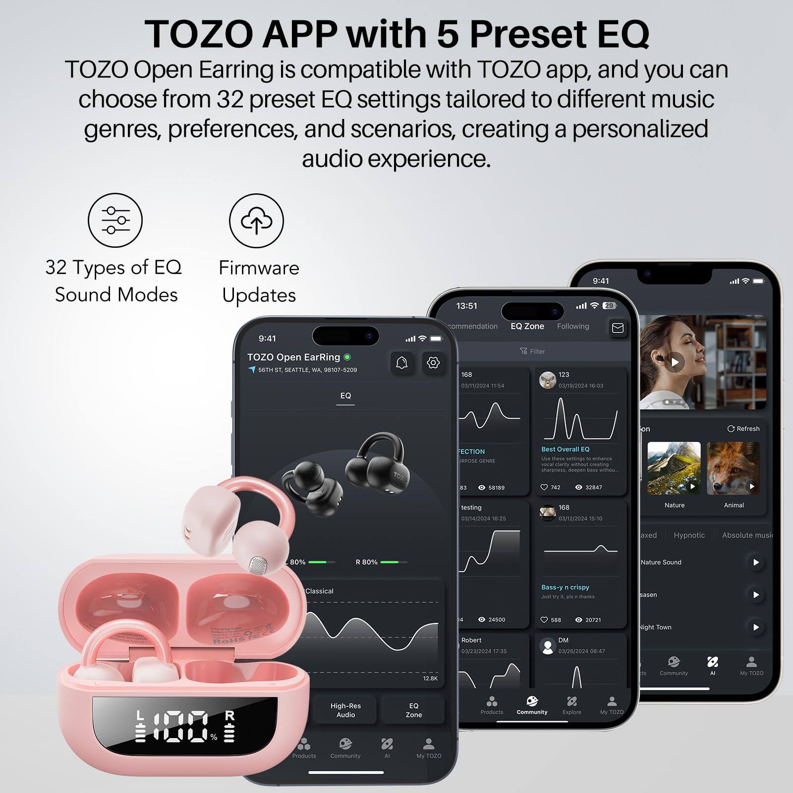 TOZO APP with 5 Preset EQ

TOZO Open Earring is compatible with TOZO app, and you can choose from 32 preset EQ settings tailored to different music genres, preferences, and scenarios, creating a personalized audio experience.

32 Types of EQ Sound Modes
Firmware Updates

TOZO Open Earring
64TH ST, SEATTLE, WA 98107-5209

9:41
TOZO Open Earring

13:51
EQ Zone
Recommendation
Filter
188
123
04/22/2024 11:54
32847
testing
04/22/2024 10:25
58189
7.42
32847
Nature
Relaxed
Hypnotic
Absolute music
Nature Sound
Classical
Bass-y n crispy
Just try it, it's thanks
Robert
03/23/2024 17:35
24600
588
20721
DM
00/24