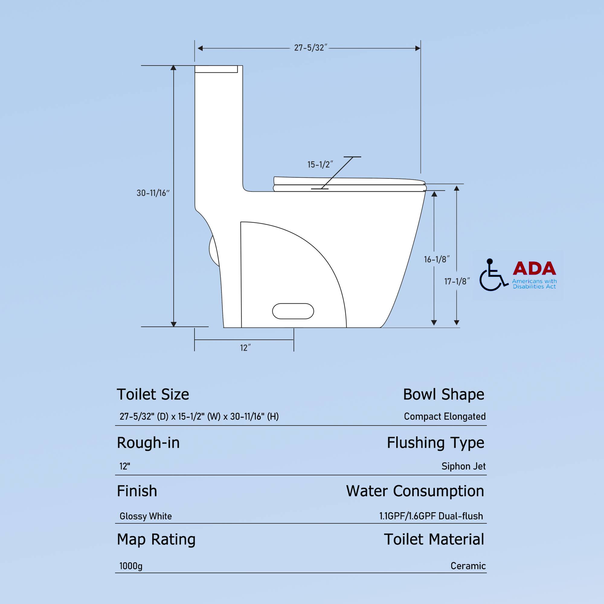 Toilet Size: 27-5/32" (D) x 15-1/2" (W) x 30-11/16" (H)  
Rough-in: 12"  
Finish: Glossy White  
Map Rating: 1000g  
Bowl Shape: Compact Elongated  
Flushing Type: Siphon Jet  
Water Consumption: 1.1GPF/1.6GPF Dual-flush  
Toilet Material: Ceramic  

ADA Americans with Disabilities Act