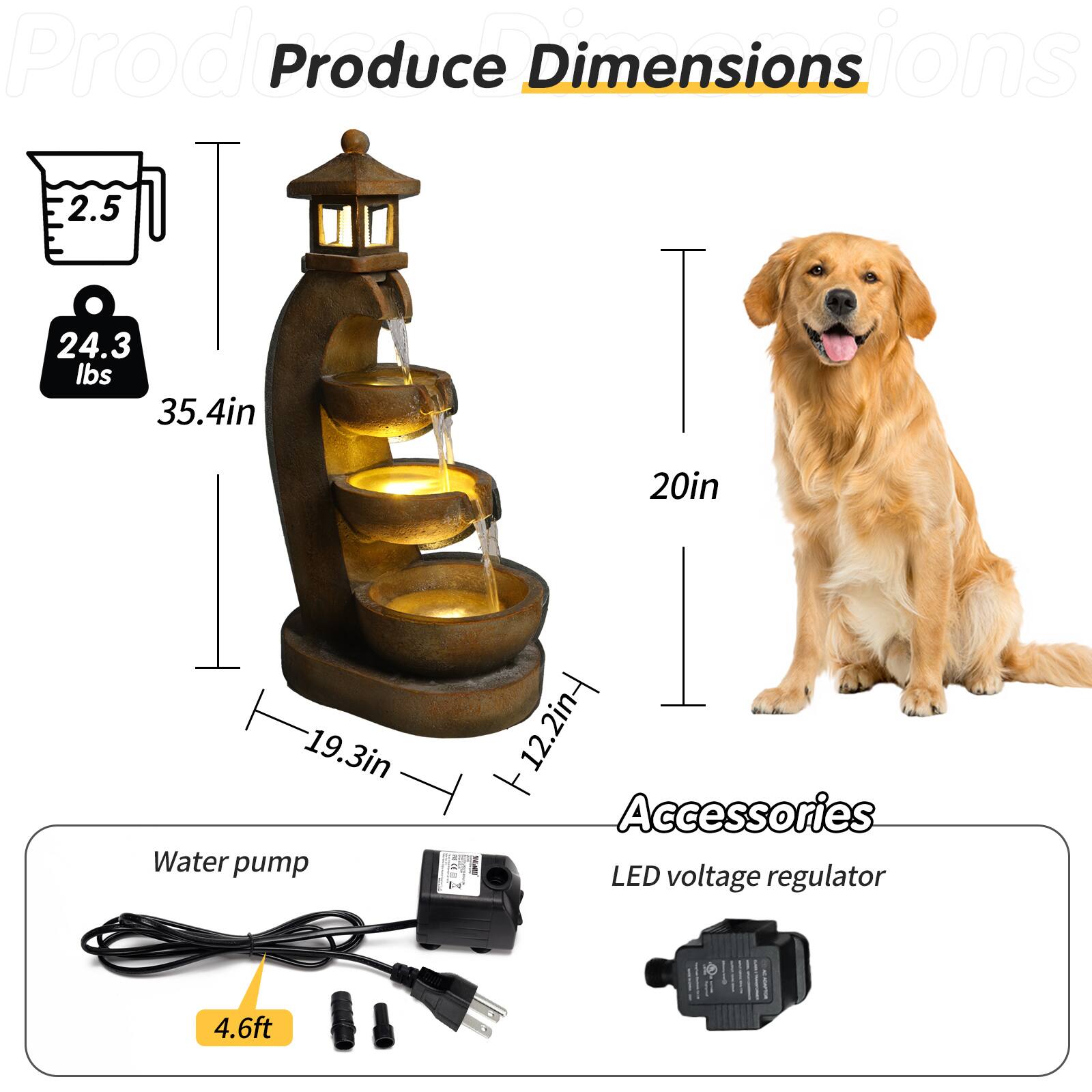 Produce Dimensions  
- Weight: 24.3 lbs  
- Height: 35.4 in  
- Width: 19.3 in  
- Depth: 12.2 in  

Water pump  
- Length: 4.6 ft  

Accessories  
- LED voltage regulator