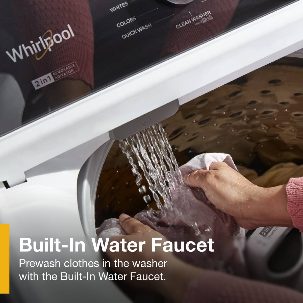 Whirlpool  
REMOVABLE AGITATOR  
2in1  

WHITES  
COLORS  
QUICK WASH  
CLEAN WASHER  

Built-In Water Faucet  
Prewash clothes in the washer with the Built-In Water Faucet.