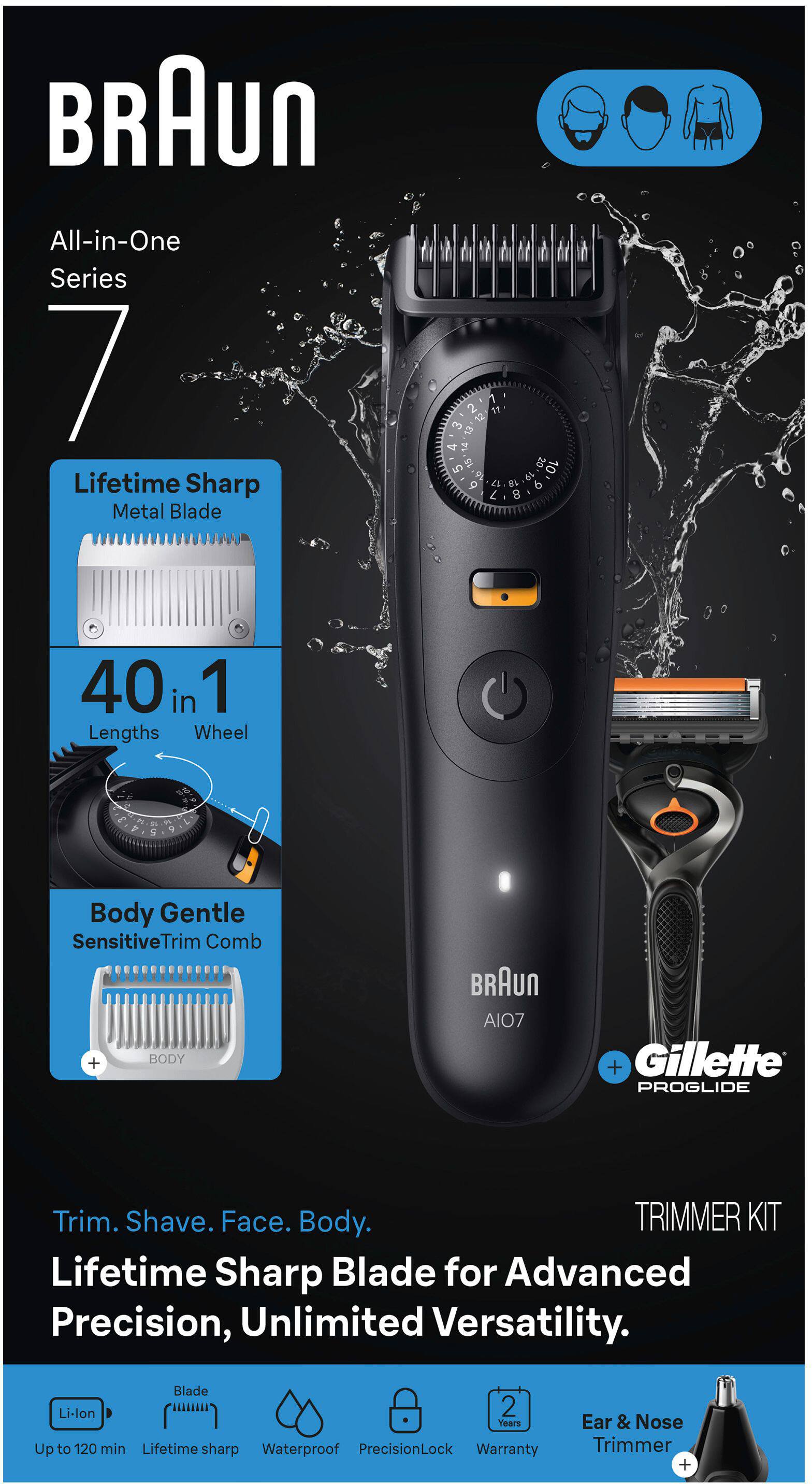 BRAUn All-in-One Series 7 Lifetime Sharp Metal Blade

40 in 1 Lengths Wheel

Body Gentle SensitiveTrim Comb

BRAUn AIO7 + Gillette PROGLIDE

Trim. Shave. Face. Body.

Lifetime Sharp Blade for Advanced Precision, Unlimited Versatility.

Blade Li-lon
Up to 120 min
Lifetime sharp
Waterproof
PrecisionLock
Warranty
Ear & Nose Trimmer +