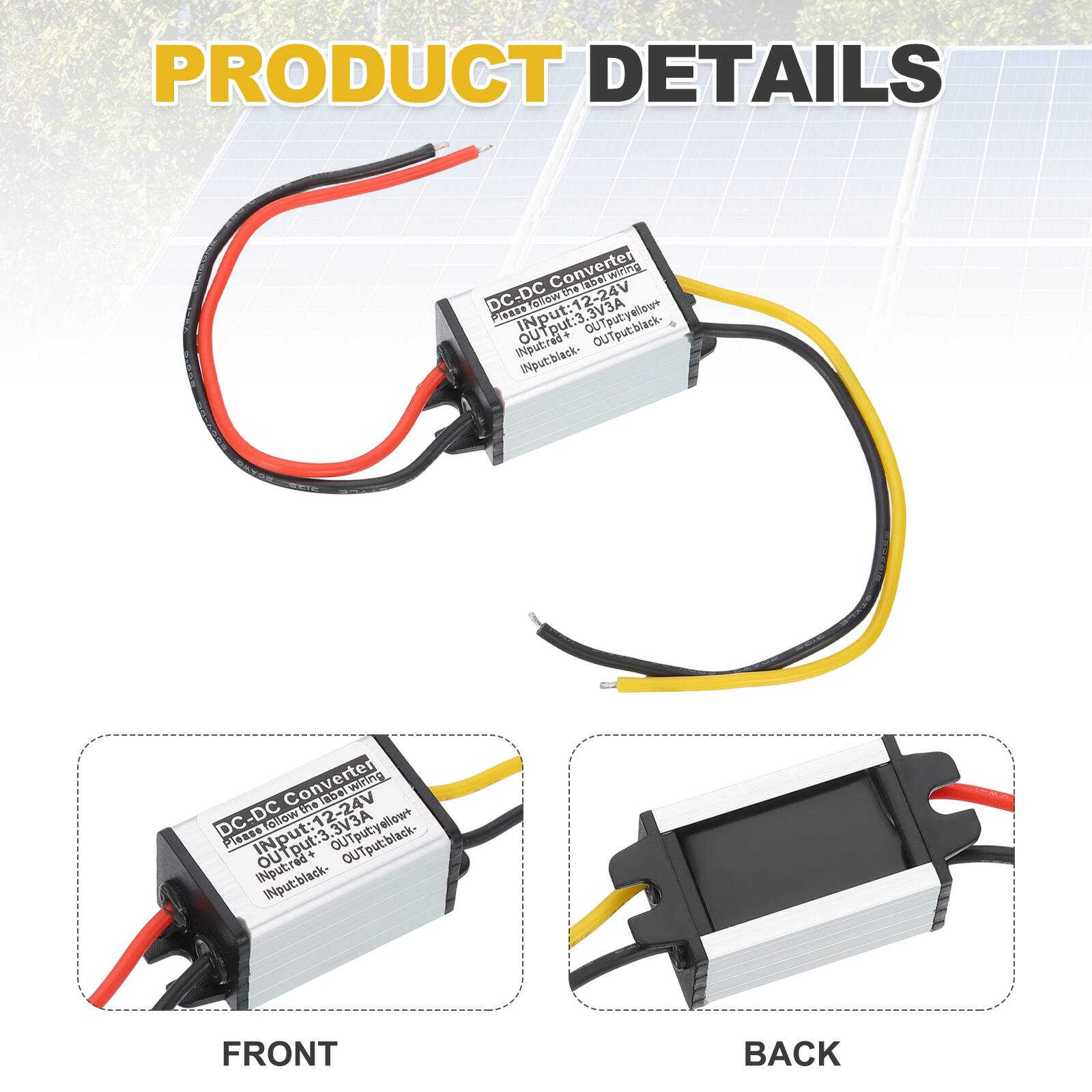 PRODUCT DETAILS

Converter DC-DC

Input: 12-24V (Yellow+)
Input: 3A (Red+)
Input: Black-

Output: 12V (Yellow+)
Output: 3A (Black-)

Converter wiring is balanced DC-DC

FRONT

BACK