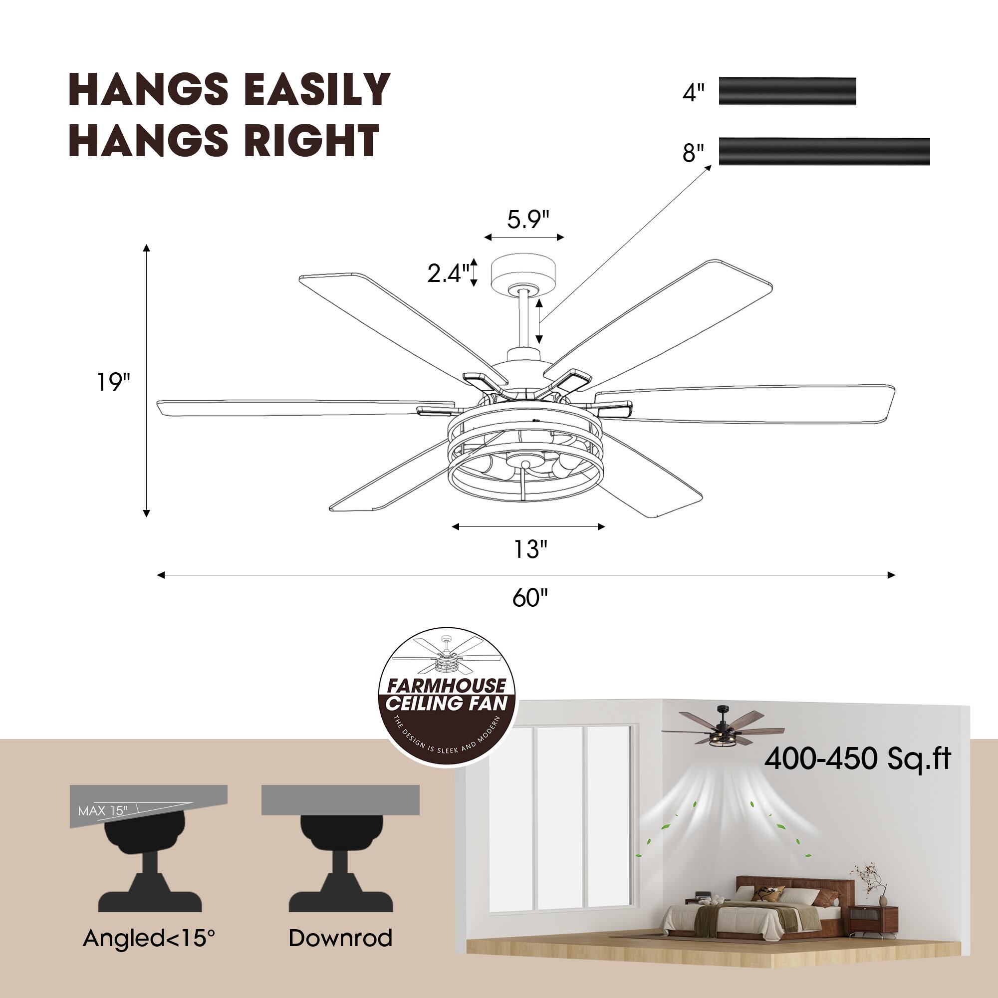 HANGS EASILY  
HANGS RIGHT  

4"  
8"  
5.9"  
2.4"  
19"  
13"  
60"  

FARMHOUSE CEILING FAN  

MAX 15"  
Angled <15°  
Downrod  

400-450 Sq.ft
