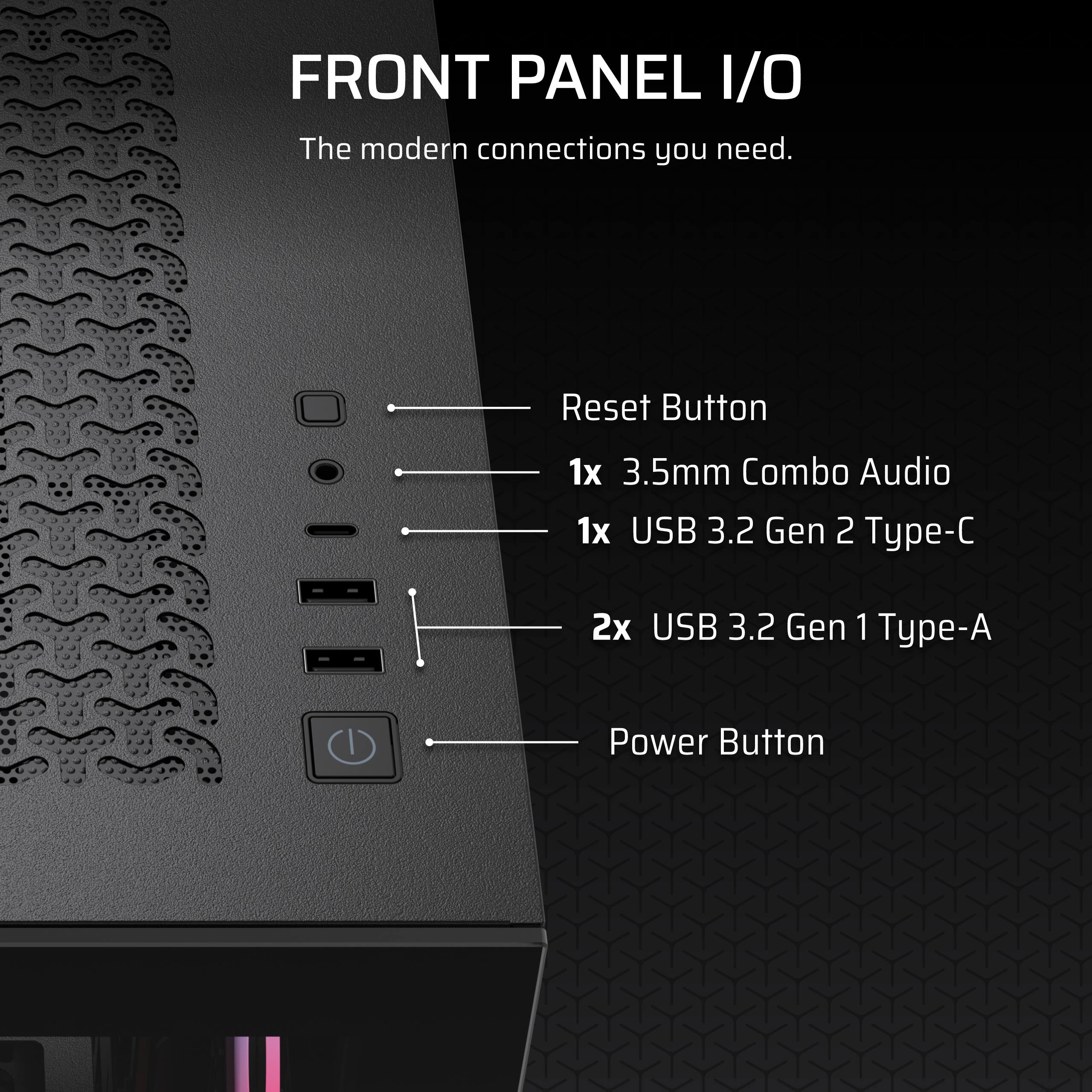FRONT PANEL I/O  
The modern connections you need.  

- Reset Button  
- 1x 3.5mm Combo Audio  
- 1x USB 3.2 Gen 2 Type-C  
- 2x USB 3.2 Gen 1 Type-A  
- Power Button