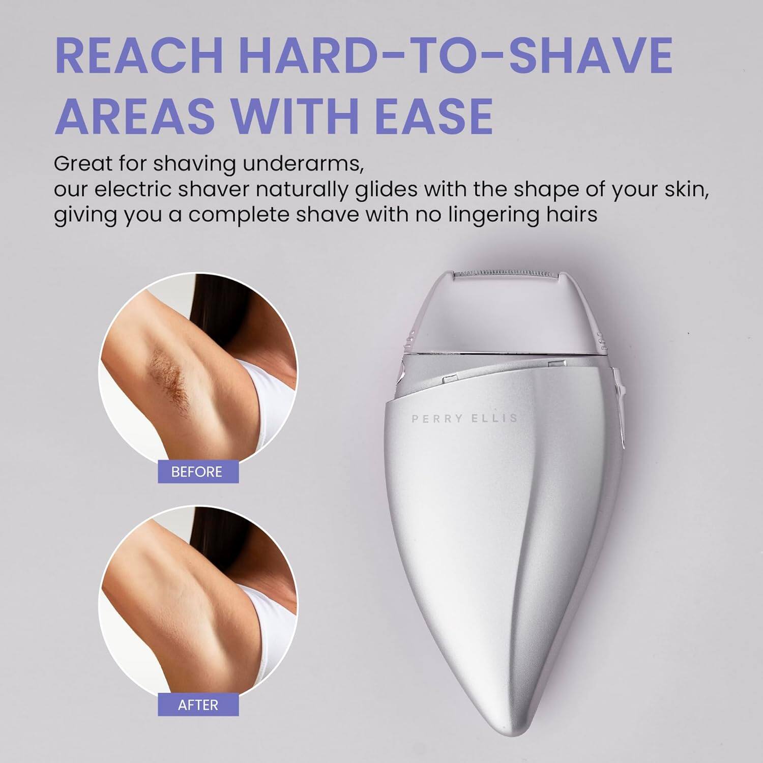 REACH HARD-TO-SHAVE AREAS WITH EASE

Great for shaving underarms, our electric shaver naturally glides with the shape of your skin, giving you a complete shave with no lingering hairs.

PERRY ELLIS

BEFORE

AFTER