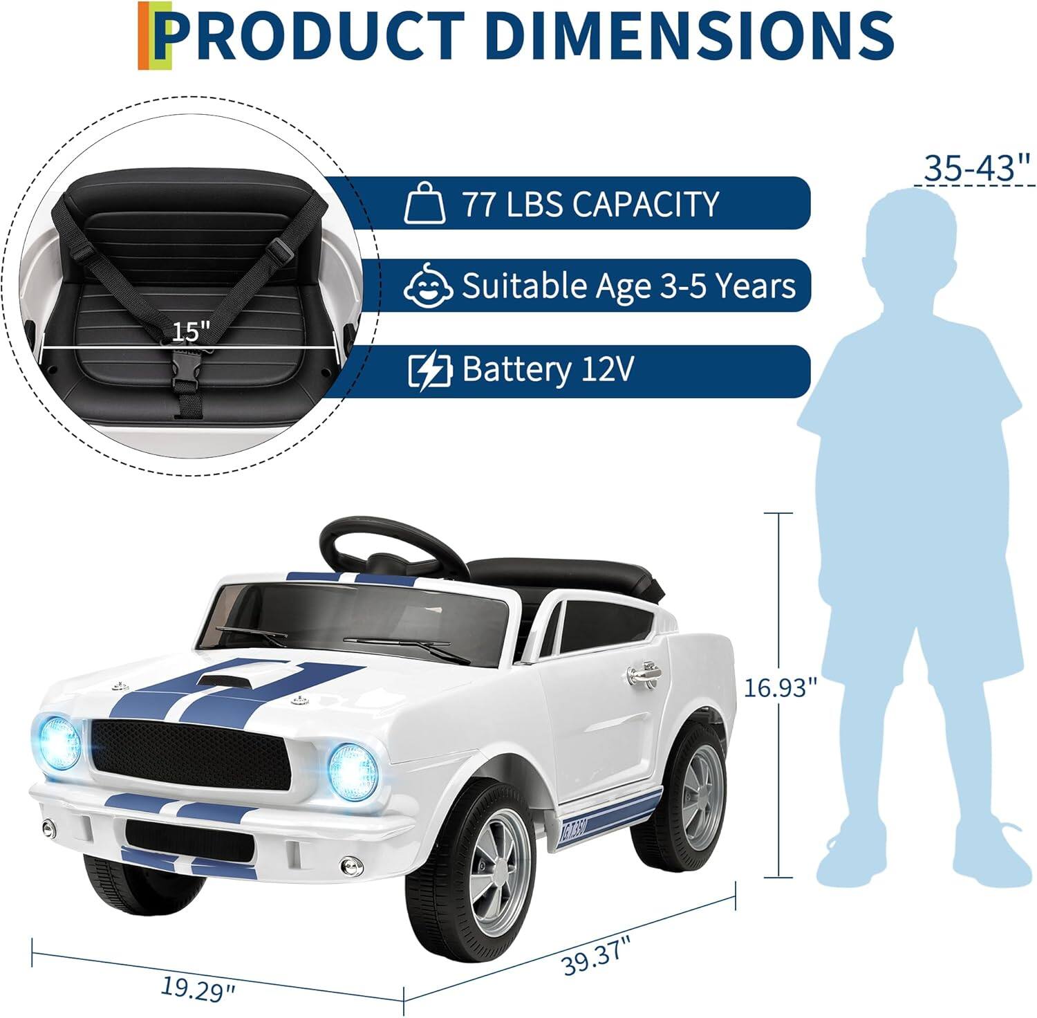PRODUCT DIMENSIONS

- 77 LBS CAPACITY
- Suitable Age 3-5 Years
- Battery 12V

Dimensions:
- 35-43" (height of the child silhouette)
- 16.93" (height of the car)
- 19.29" (width of the car)
- 39.37" (length of the car)
- 15" (depth of the seat)
