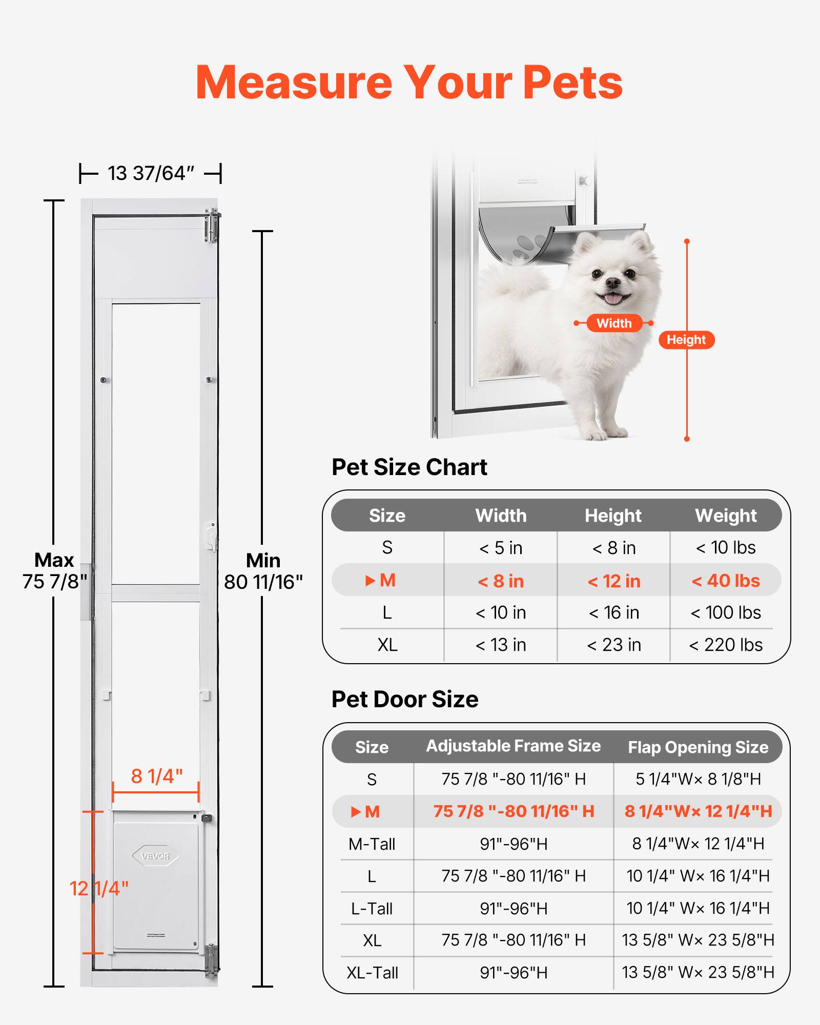 Measure Your Pets

Pet Size Chart

| Size | Width       | Height       | Weight   |
|------|-------------|-------------|----------|
| S    | < 5 in      | < 8 in      | < 10 lbs |
| M    | < 8 in      | < 12 in     | < 40 lbs |
| L    | < 10 in     | < 16 in     | < 100 lbs|
| XL   | < 13 in     | < 23 in     | < 220 lbs|

Pet Door Size

| Size   | Adjustable Frame Size       | Flap Opening Size       |
|--------|---------------------------|------------------------|
| S      | 75 7/8" - 80 11/16" H        | 5 1/4"W x 8 1/8"H        |
| M      | 75 7/8" - 80 11/16" H        | 8 1/4"W x 12 1/4"H       |
| M-Tall | 91" - 96"H                 | 