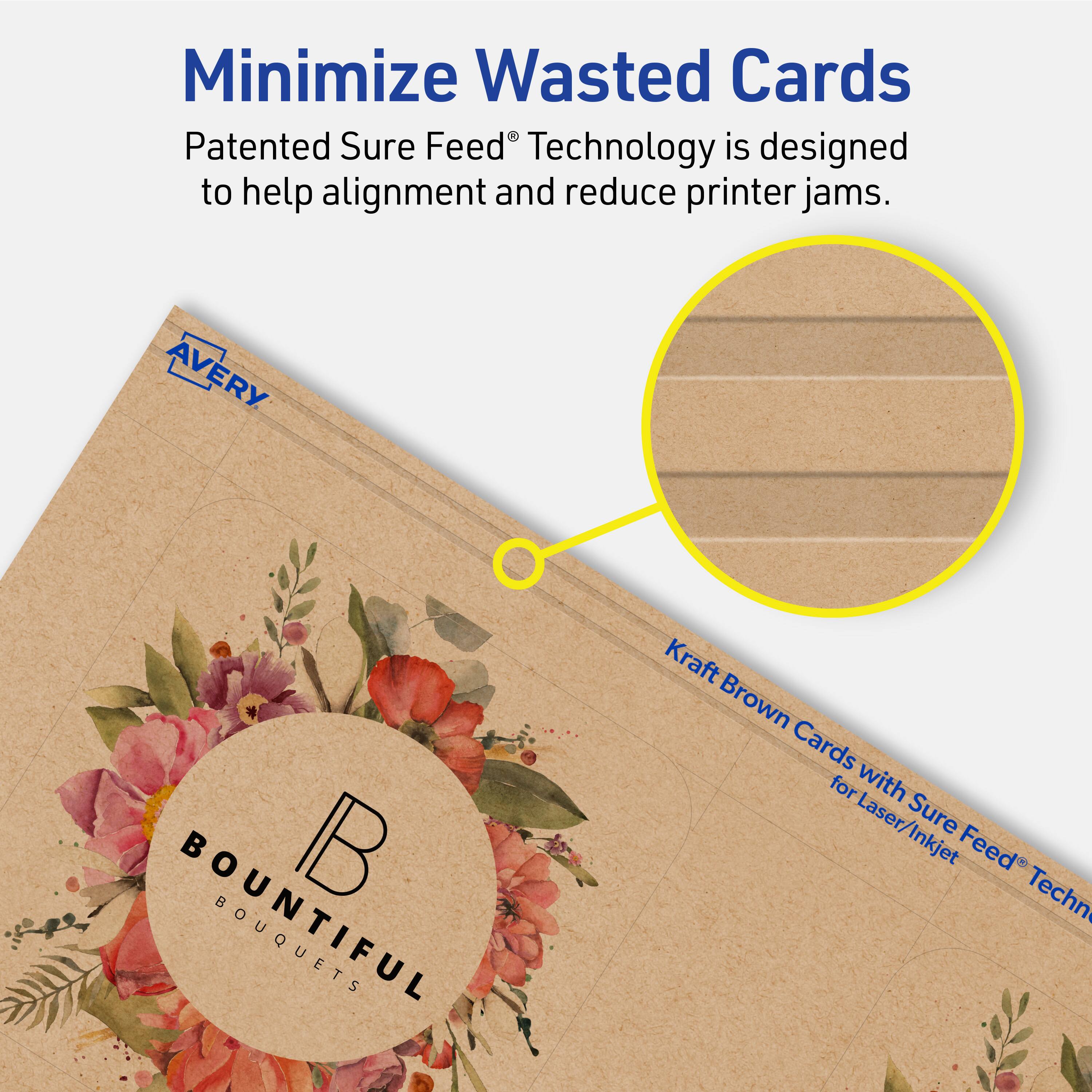Minimize Wasted Cards

Patented Sure Feed® Technology is designed to help alignment and reduce printer jams.

AVERY

Kraft Brown Cards with Sure Feed® Technology for Laser/Inkjet

BOUNTIFUL BOUQUETS