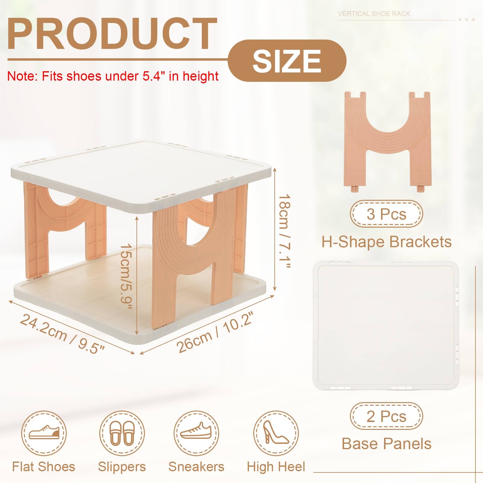 VERTICAL SHOE RACK

PRODUCT SIZE

Note: Fits shoes under 5.4" in height

- 3 Pcs H-Shape Brackets
  - 18cm / 7.1"
  - 15cm / 5.9"
  - 24.2cm / 9.5"
  - 26cm / 10.2"

- 2 Pcs Base Panels

- Flat Shoes
- Slippers
- Sneakers
- High Heel