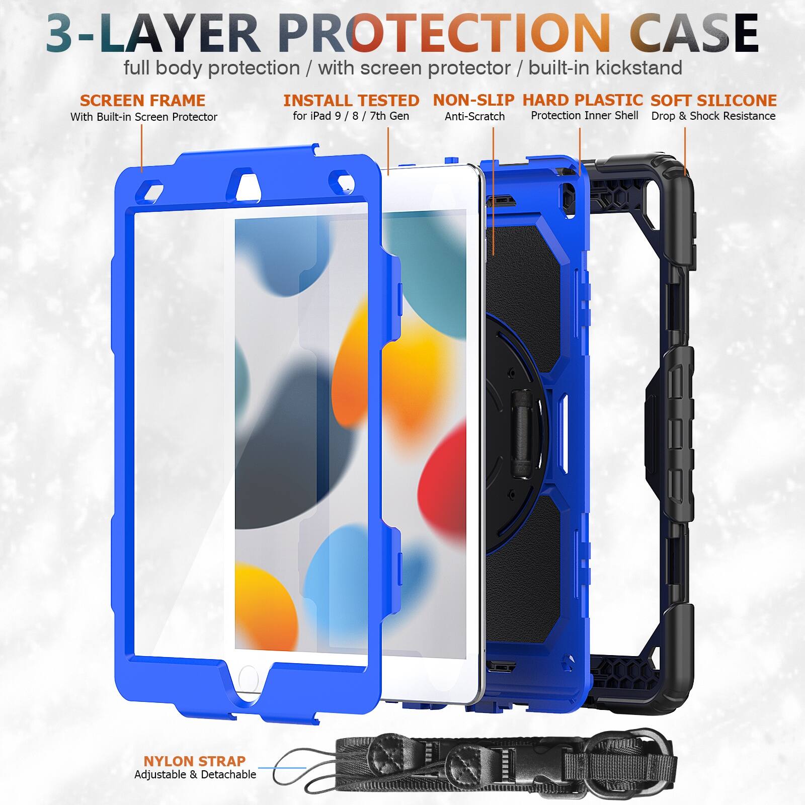 3-LAYER PROTECTION CASE  
full body protection / with screen protector / built-in kickstand  

SCREEN FRAME  
With Built-in Screen Protector  

INSTALL TESTED  
for iPad 9 / 8 / 7th Gen  

NON-SLIP HARD PLASTIC SOFT SILICONE  
Anti-Scratch  
Protection Inner Shell  
Drop & Shock Resistance  

NYLON STRAP  
Adjustable & Detachable