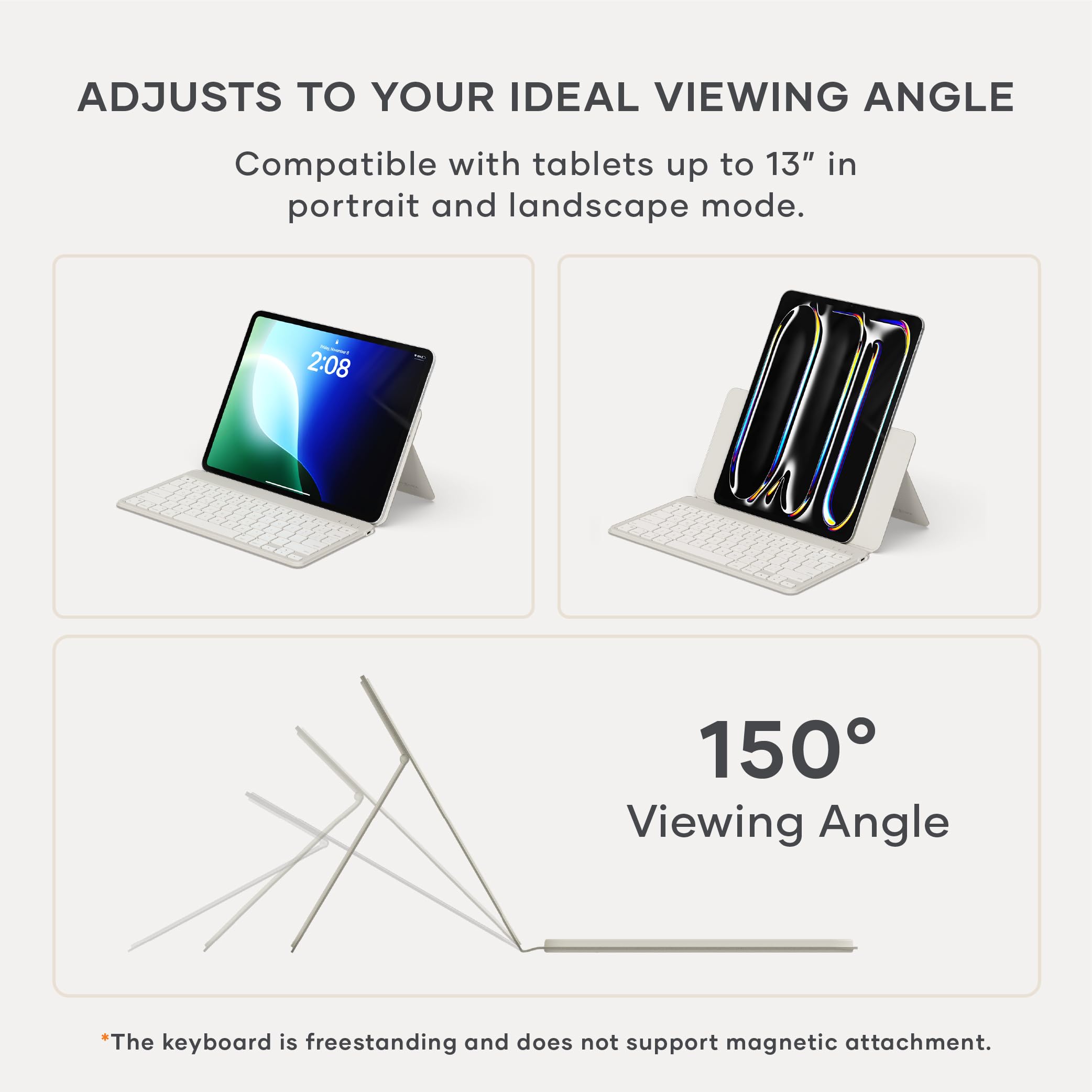 ADJUSTS TO YOUR IDEAL VIEWING ANGLE

Compatible with tablets up to 13" in portrait and landscape mode.

150° Viewing Angle

*The keyboard is freestanding and does not support magnetic attachment.