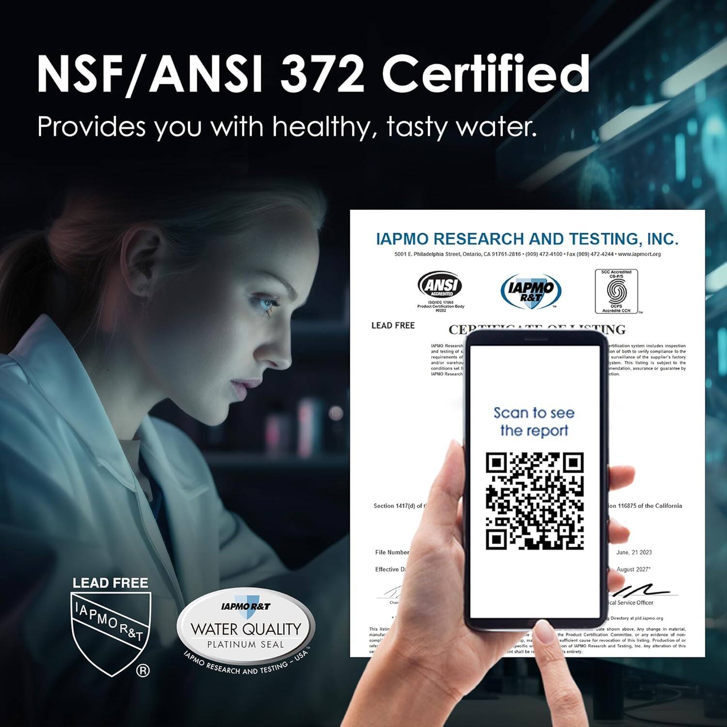 NSF/ANSI 372 Certified  
Provides you with healthy, tasty water.

IAPMO RESEARCH AND TESTING, INC.  
5001 E. Philadelphia Street, Ontario, CA 91761-3166  
(909) 472-1400 | (800) 474-2244 | Fax (909) 474-2244 | www.iapmorg.org

LEAD FREE  
IAPMO R&T  
WATER QUALITY  
PLATINUM SEAL  
IAPMO RESEARCH AND TESTING - USA

Scan to see the report

Section 14174(a) of the California Health and Safety Code  
File Number  
Effective Date  
June 21, 2023  
August 2027

IAPMO R&T  
IAPMO R&T  
IAPMO R&T  
IAPMO R&T  
IAPMO R&T  
IAPMO R&T  
IAPMO R&T  
IAPMO R&T  
IAPMO R&T  
IAPMO R&T  
IAPMO R&T  
IAPMO R&T  
IAPMO R&T  
IAPMO R&T  
IAPMO R&T  
IAPMO R&T  
IAPMO R&T  
IAPMO R&T  
IAPMO R&T  
IAPMO R&T  
IAPMO R&T  
IAPMO R&T  
IAPMO R&T  
IAPMO R&T  
IAPMO R&T  
IAPMO R&T  
IAPMO R&T  
IAPMO R&T  
IAPMO R&T  
IAPMO R&T  
IAPMO R&T  
IAPMO R&T  
IAPMO R&T  
IAPMO R&T  
IAPMO R&T  
IAPMO R&T  
IAPMO R&T  
IAPMO R&T  
IAPMO R&T  
IAPMO R&T  
IAPMO R&T  
IAPMO R&T  
IAPMO R&T  
IAPMO R&T  
IAPMO R&T  
IAPMO R&T  
IAPMO R&T  
IAPMO R&T  
IAPMO R&T  
IAPMO R&T  
IAPMO R&T  
IAPMO R&T  
IAPMO R&T  
IAPMO R&T  
IAPMO