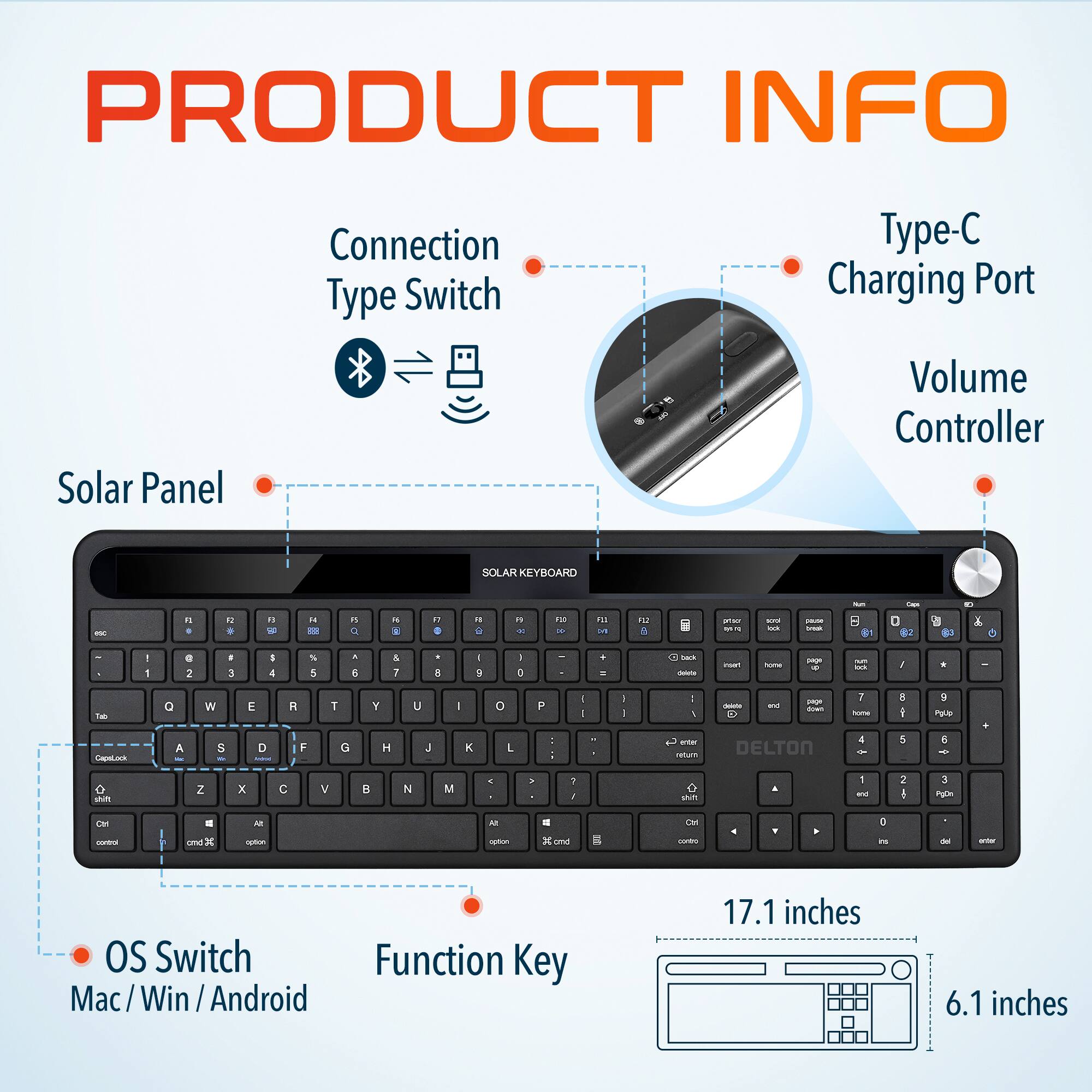 PRODUCT INFO
Solar Panel
Connection Type Switch
Type-C Charging Port
Volume Controller
SOLAR KEYBOARD
OS Switch Mac / Win / Android
Function Key
17.1 inches
6.1 inches