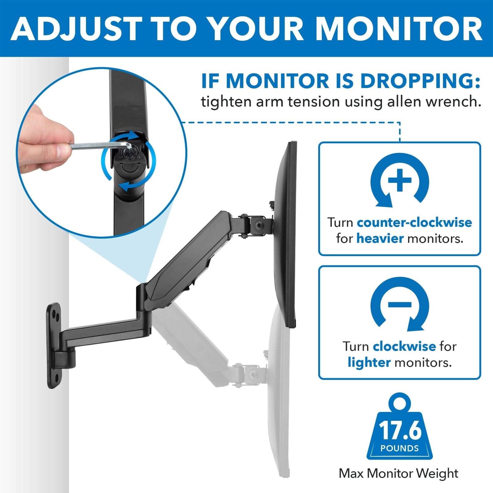 ADJUST TO YOUR MONITOR

IF MONITOR IS DROPPING: tighten arm tension using allen wrench.

Turn counter-clockwise for heavier monitors.

Turn clockwise for lighter monitors.

Max Monitor Weight: 17.6 POUNDS