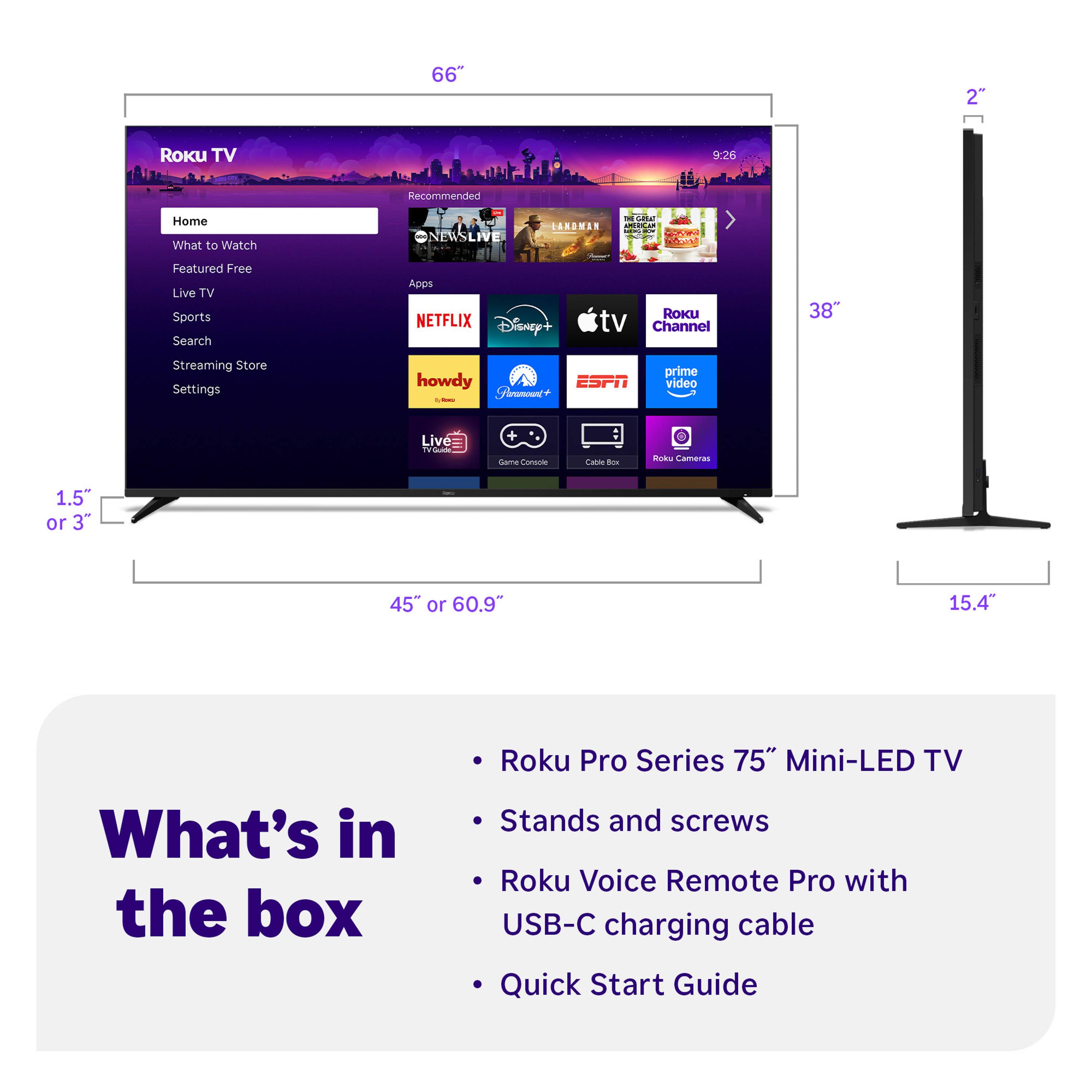 66" Roku TV  
9:26  
Recommended  
Home  
What to Watch  
Featured Free  
Live TV  
Sports  
Search  
Streaming Store  
Settings  

Apps  
NETFLIX  
Disney+  
Roku Channel  
ESPN  
prime video  
Cable Box  
Roku Cameras  

What's in the box  
- Roku Pro Series 75" Mini-LED TV  
- Stands and screws  
- Roku Voice Remote Pro with USB-C charging cable  
- Quick Start Guide  

1.5" or 3"  
45" or 60.9"  
15.4"  
38"  
2"
