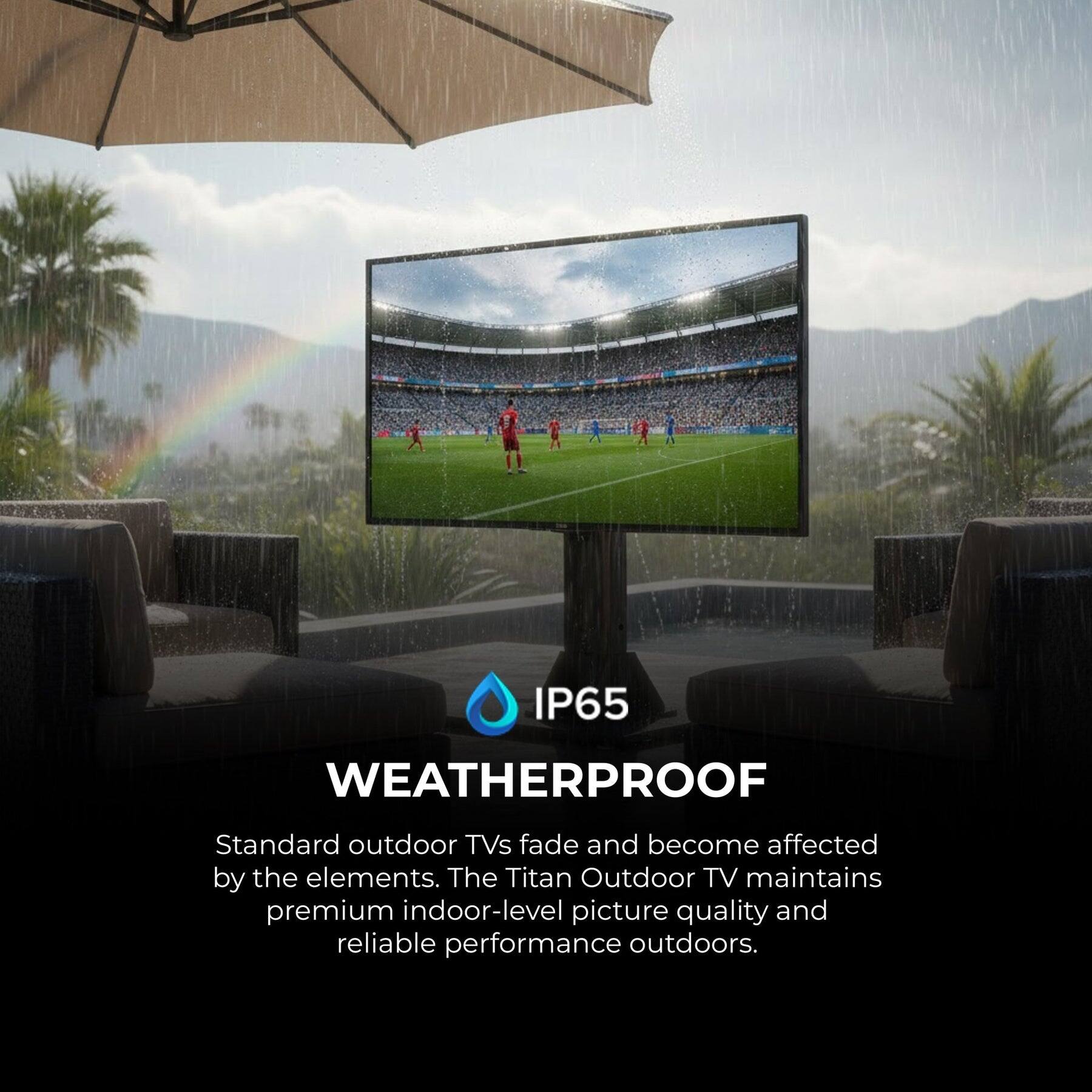 IP65 WEATHERPROOF

Standard outdoor TVs fade and become affected by the elements. The Titan Outdoor TV maintains premium indoor-level picture quality and reliable performance outdoors.