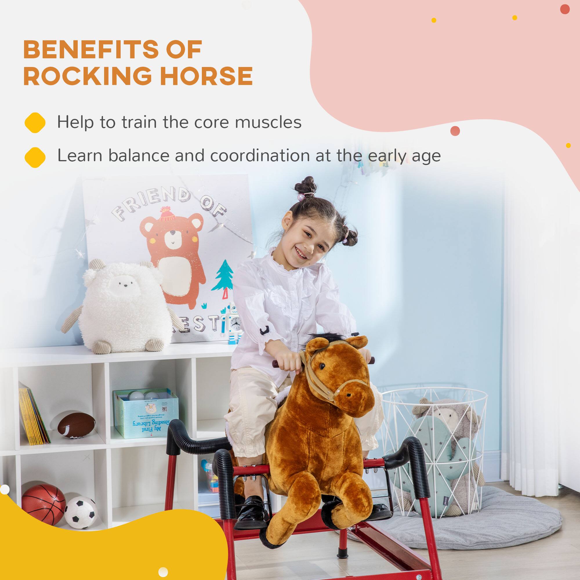 BENEFITS OF ROCKING HORSE

- Help to train the core muscles
- Learn balance and coordination at the early age