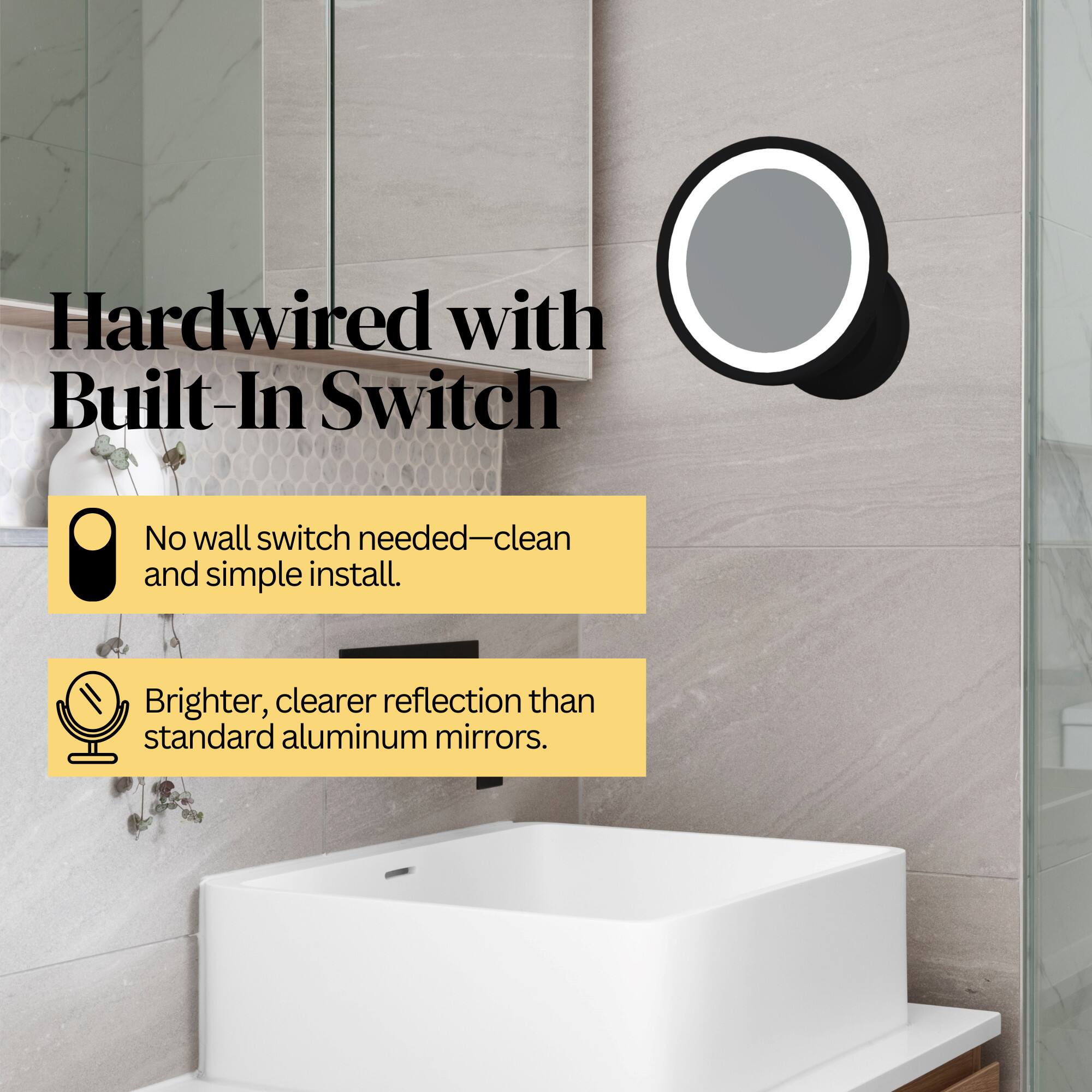 Hardwired with Built-In Switch  
No wall switch needed—clean and simple install.  
Brighter, clearer reflection than standard aluminum mirrors.