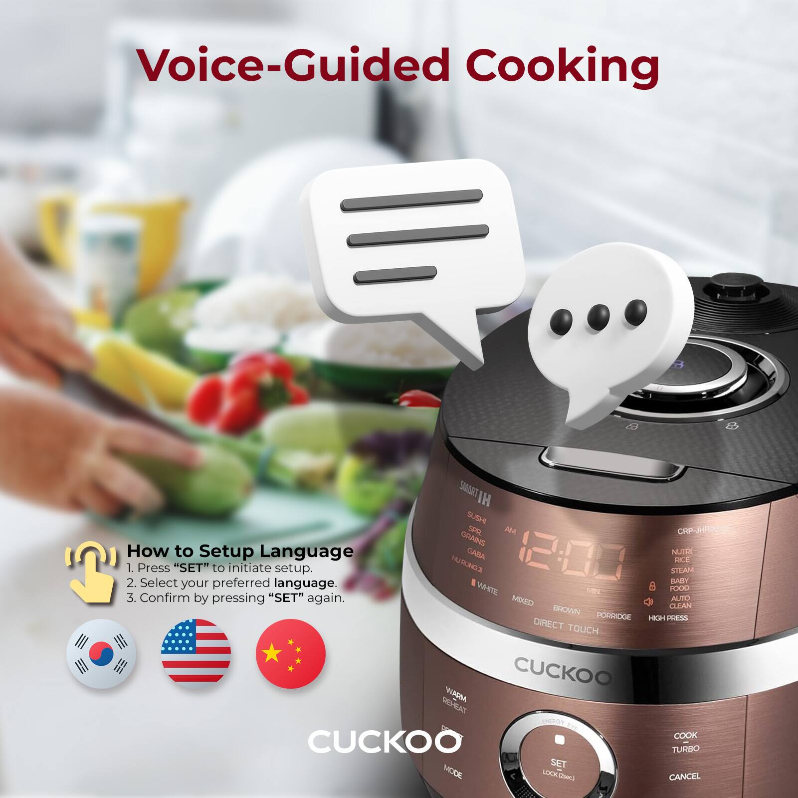 Voice-Guided Cooking

How to Setup Language
1. Press "SET" to initiate setup.
2. Select your preferred language.
3. Confirm by pressing "SET" again.

NUTRIENTS
STEAM
BABY FOOD
MIXED
AUTO CLEAN
BROWN
PORRIDGE
HIGH PRESS
DIRECT TOUCH
WARM REHEAT
COOK
TURBO
SET MODE
CANCEL