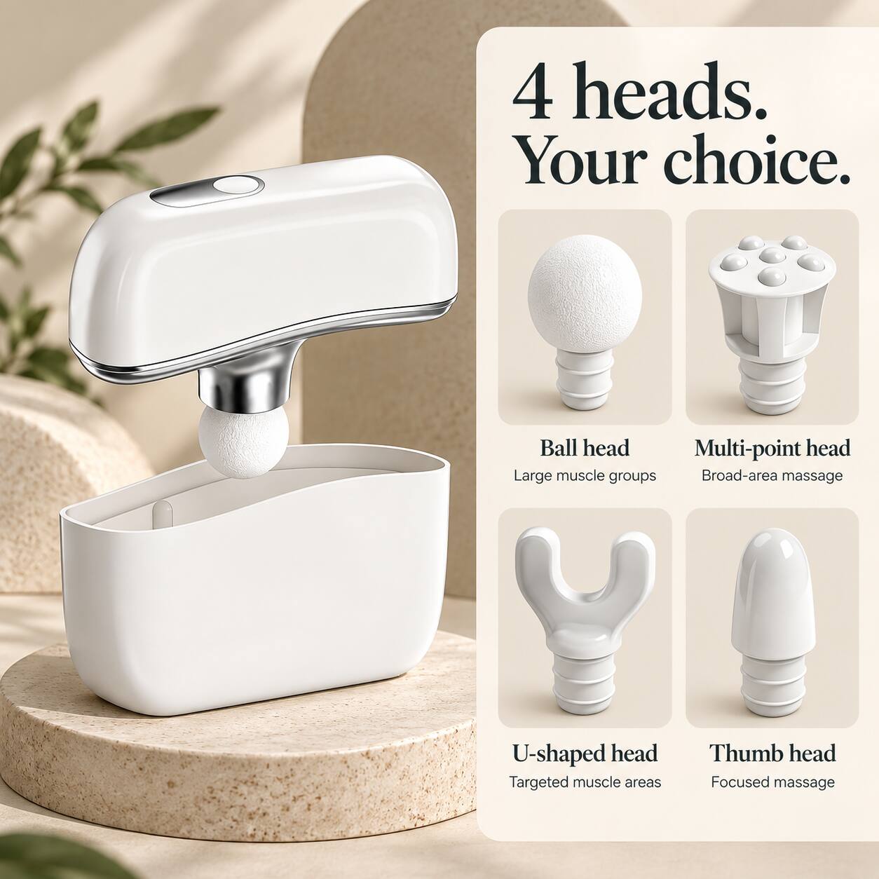 4 heads. Your choice.

Ball head
Large muscle groups

Multi-point head
Broad-area massage

U-shaped head
Targeted muscle areas

Thumb head
Focused massage