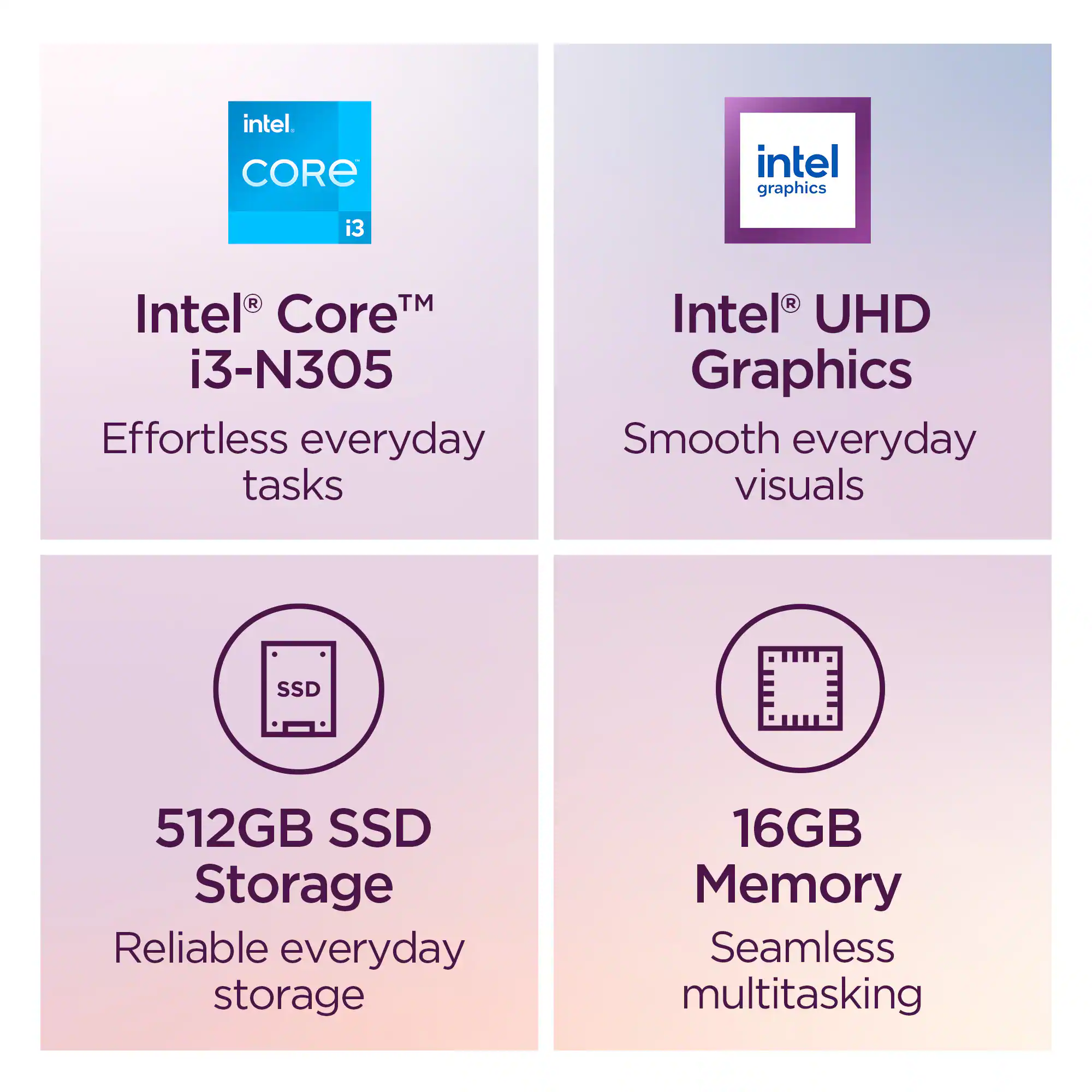 - Intel Core i3-N305: Effortless everyday tasks
- Intel UHD Graphics: Smooth everyday visuals
- 512GB SSD Storage: Reliable everyday storage
- 16GB Memory: Seamless multitasking