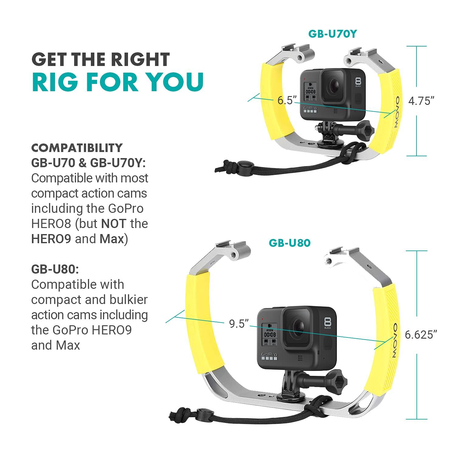 GET THE RIGHT RIG FOR YOU

COMPATIBILITY

GB-U70 & GB-U70Y:
Compatible with most compact action cams including the GoPro HERO8 (but NOT the HERO9 and Max)

GB-U80:
Compatible with compact and bulkier action cams including the GoPro HERO9 and Max

GB-U70Y:
- Width: 6.5"
- Height: 4.75"

GB-U80:
- Width: 9.5"
- Height: 6.625"