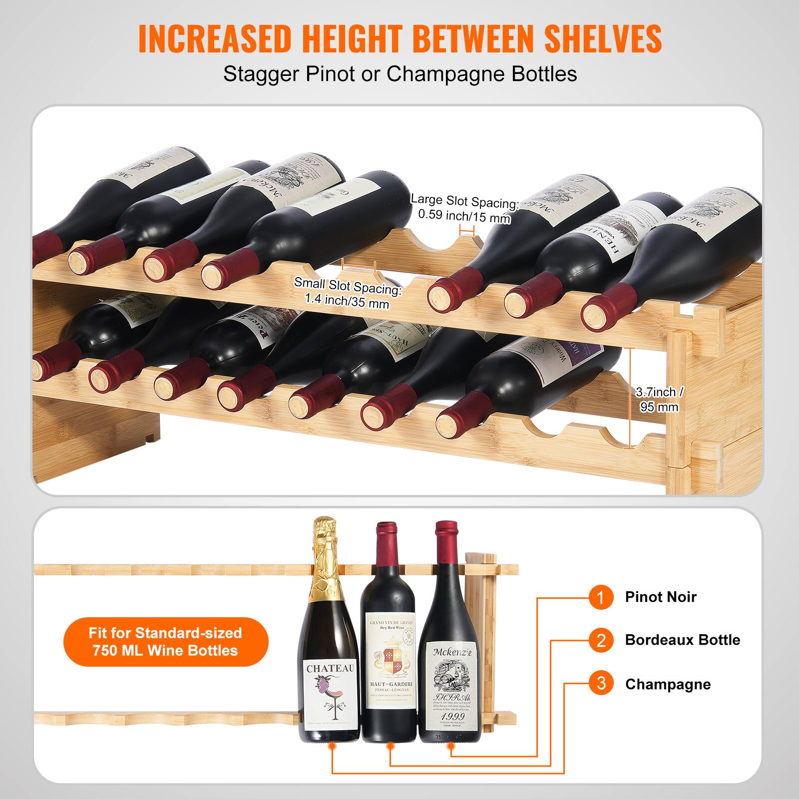 INCREASED HEIGHT BETWEEN SHELVES  
Stagger Pinot or Champagne Bottles  

Large Slot Spacing: 0.59 inch/15 mm  
Small Slot Spacing: 1.4 inch/35 mm  
3.7 inch / 95 mm  

Fit for Standard-sized 750 ML Wine Bottles  

1. Pinot Noir  
2. Bordeaux Bottle  
3. Champagne